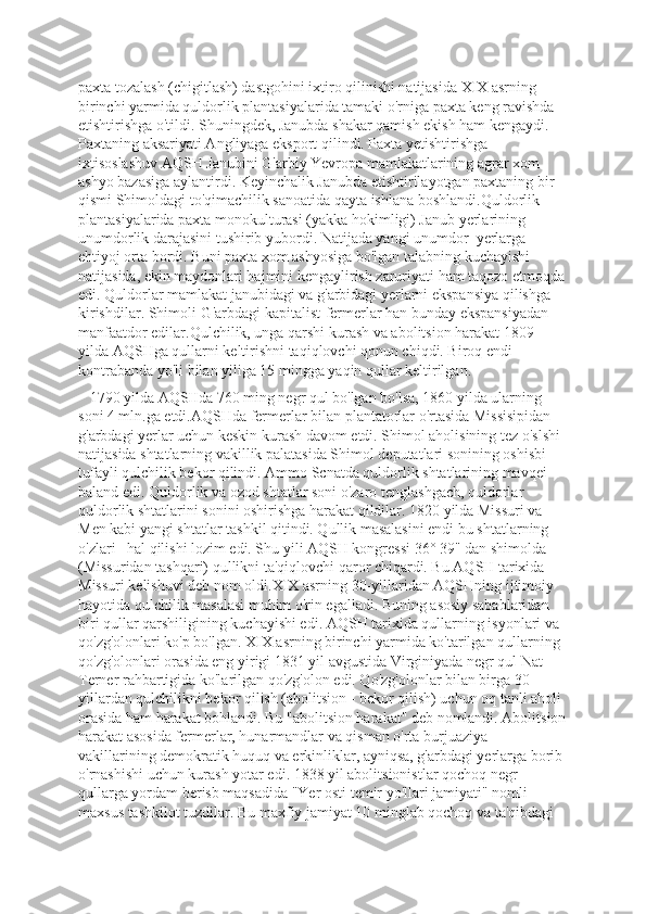 paxta tozalash (chigitlash) dastgohini ixtiro qilinishi natijasida XIX asrning 
birinchi yarmida quldorlik plantasiyalarida tamaki o'rniga paxta keng ravishda 
etishtirishga o'tildi. Shuningdek, Janubda shakar qamish ekish ham kengaydi. 
Paxtaning aksariyati Angliyaga eksport qilindi. Paxta yetishtirishga 
ixtisoslashuv AQSH Janubini G'arbiy Yevropa mamlakatlarining agrar xom 
ashyo bazasiga aylantirdi. Keyinchalik Janubda etishtirilayotgan paxtaning bir 
qismi Shimoldagi to'qimachilik sanoatida qayta ishlana boshlandi.Quldorlik 
plantasiyalarida paxta monokulturasi (yakka hokimligi) Janub yerlarining 
unumdorlik darajasini tushirib yubordi. Natijada yangi unumdor  yerlarga 
ehtiyoj orta bordi. Buni paxta xom ashyosiga bo'lgan talabning kuchayishi 
natijasida, ekin maydonlari hajmini kengaylirish zaruriyati ham taqozo etmoqda
edi. Quldorlar mamlakat janubidagi va g'arbidagi yerlarni ekspansiya qilishga 
kirishdilar. Shimoli-G'arbdagi kapitalist-fermerlar han bunday ekspansiyadan 
manfaatdor edilar.Qulchilik, unga qarshi kurash va abolitsion harakat 1809 
yilda AQSHga qullarni keltirishni taqiqlovchi qonun chiqdi. Biroq endi 
kontrabanda yo'li bilan yiliga 15 mingga yaqin qullar keltirilgan. 
   1790 yilda AQSIIda 760 ming negr qul bo'lgan bo'lsa, 1860 yilda ularning 
soni 4 mln.ga etdi.AQSHda fermerlar bilan plantatorlar o'rtasida Missisipidan 
g'arbdagi yerlar uchun keskin kurash davom etdi. Shimol aholisining tez o'slshi 
natijasida shtatlarning vakillik palatasida Shimol deputatlari sonining oshisbi 
tufayli qulchilik bekor qilindi. Ammo Scnatda quldorlik shtatlarining mavqei 
baland edi. Quldorlik va ozod shtatlar soni o'zaro tenglashgach, quldorlar 
quldorlik shtatlarini sonini oshirishga harakat qildilar. 1820 yilda Missuri va 
Men kabi yangi shtatlar tashkil qitindi. Qullik masalasini endi bu shtatlarning 
o'zlari   hal qilishi lozim edi. Shu yili AQSH kongressi 36° 39" dan shimolda 
(Missuridan tashqari) qullikni ta'qiqlovchi qaror chiqardi. Bu AQSH tarixida 
Missuri kelishuvi deb nom oldi.XIX asrning 30-yillaridan AQSHning ijtimoiy 
hayotida qulchilik masalasi muhim o'rin egalladi. Buning asosiy sabablaridan 
biri qullar qarshiligining kuchayishi edi. AQSH tarixida qullarning isyonlari va 
qo'zg'olonlari ko'p bo'lgan. XIX asrning birinchi yarmida ko'tarilgan qullarning 
qo'zg'olonlari orasida eng yirigi 1831 yil avgustida Virginiyada negr qul Nat 
Terner rahbartigida ko'larilgan qo'zg'olon edi. Qo'zg'olonlar bilan birga 30-
yillardan qulchilikni bekor qilish (abolitsion - bckor qilish) uchun oq tanli aholi 
orasida ham harakat bohlandi. Bu "abolitsion harakat" deb nomlandi. Abolitsion
harakat asosida fermerlar, hunarmandlar va qisman o'rta burjuaziya 
vakillarining demokratik huquq va erkinliklar, ayniqsa, g'arbdagi yerlarga borib 
o'rnashishi uchun kurash yotar edi. 1838 yil abolitsionistlar qochoq negr 
qullarga yordam berisb maqsadida "Yer osti temir yo'llari jamiyati" nomli 
maxsus tashkilot tuzdilar. Bu maxfiy jamiyat 10 minglab qochoq va ta'qibdagi  