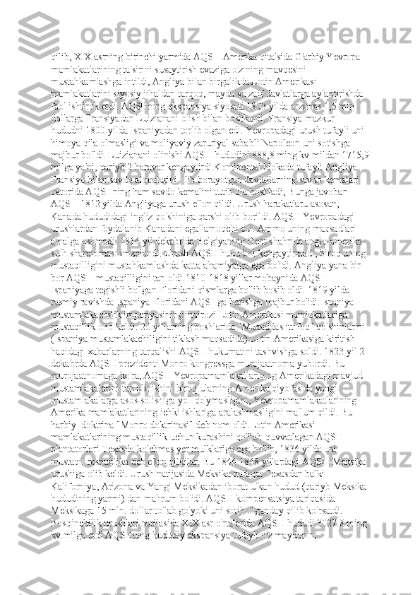 qilib, XIX asrning birinchi yarmida AQSH Amerika qita'sida G'arbiy Yevropa 
mamlakatlarining ta'sirini susaytirish evaziga o'zining mavqesini 
mustahkamlashga intildi, Angliya bilan birgalikda Lotin Amerikasi 
mamlakatlarini siyosiy jihaldan tarqoq, mayda va zaif davlatlarga aylantirishda 
faol ishtirok etdi. AQSHning ekspansiya siyosati 1803 yilda arzimas 1,5 mln 
dollarga Fransiyadan Luizianani olish bilan boshlandi. Fransiya mazkur 
hududni 1800 yilda Ispaniyadan torlib olgan edi. Yevropadagi urush tufayli uni 
himoya qila olmasligi va moliyaviy zaruriyal sababli Napoleon uni sotishga 
majbur bo'ldi. Luizianani olinishi AQSH hududini 888,8 ming kv mildan 1715,9
milga ya'ni, qariyb 2 baravar kengaytirdi.Kontinental blokada tufayli Angliya 
Fransiya bilan savdo aloqalarini olib borayotgan davlallarning savdo kemalari 
qatorida AQSHning ham savdo kemalini tutib ola boshladi, Bunga javoban 
AQSH 1812 yilda Angliyaga urush e'lon qildi. Urush harakatlaru asosan, 
Kanada hududidagi ingliz qo'shiniga qarshi olib borildi. AQSH Yevropadagi 
urushlardan foydalanib Kanadani egallamoqchi edi. Ammo uning maqsadlari 
amalga oshmadi. 1814 yil dekabrida Belgiyaning Gent shahrida anglo-amerika 
sulh shartnomasi imzolandi. Urush AQSH hududini kengaytirmadi, biroq uning 
mustaqilligini mustahkamlashda katta ahamiyatga ega bo'idi. Angliya yana bir 
bor AQSH mustaqilligini tan oldi.1810-1818 yillar mobaynida AQSH 
Ispaniyaga tegishli bo'lgan Floridani qismlarga bo'lib bosib oldi. 1819 yilda 
rasmiy ravishda Ispaniya Floridani AQSHga berishga majbur bo'idi.Ispaniya 
mustamlakachilik imperiyasining inqirozi Lotin Amerikasi mamlakatlariga 
mustaqillik olib keldi. 20-yillarning boshlarida "Muqaddas ittifoq" qo'shinlarini 
(Ispaniya mustamlakachiligini tiklash maqsadida) Lotin Amerikasiga kiritish 
haqidagi xabarlarning tarqalishi AQSH hukumatini tashvishga soldi. 1823 yil 2 
dekabrda AQSH prezidenti Monro kongressga murojaatnorna yubordi. Bu 
murojaatnomaga ko'ra, AQSH Yevropamamlakatlarining Amerikadagi mavjud 
mustamlakalarini tan olinishini biroq ularning Amerika qiyofasida yangi 
mustamlakalarga asos solishiga yo'l qo'ymasligini, Yevropamamlakatlarining  
Amerika mamlakatlarining ichki ishlariga aralashmasligini ma'lum qildi. Bu 
harbiy  doktrina "Monro doktrinasi" deb nom oldi.Lotin Amerikasi 
mamlakatlarining mustaqillik uchun kurashini qo'llab-quvvatlagan AQSH 
plantatorlari Texasda ko'chmas yer mulklariga ega bo'lib, 1836 yilda uni 
mustaqil respublika deb e'lon qildilar. Bu 1846-1848 yillardagi AQSH-Meksika 
urushiga olib keldi. Urush natijasida Meksika nafaqat Texasdan balki 
Kaliforniya, Arizona va Yangi Meksikadan iborat ulkan hudud (qariyb Meksika
hududining yarmi) dan mahrum bo'idi. AQSH kompensatsiya tariqasida 
Meksikaga 15 mln. dollar to'lab go'yoki uni sotib olganday qilib ko'rsatdi. 
Bosqinchilik urushlari natijasida XIX asr o'rtalarida AQSH hududi 3027.8 ming
kv.milga etdi.AQSHning hududiy ekspansiya tufayli o'z maydonini  