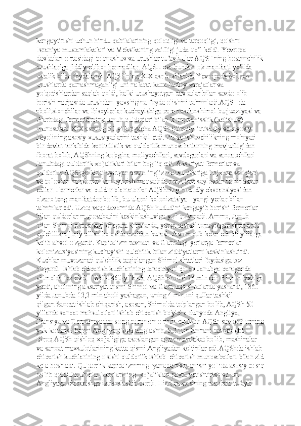 kengaytirishi uchun hindu qabilalarining qoloqligi va tarqoqligi, qo'shni 
Ispaniya mustamlakalari va Meksikaning zaifligi juda qo’l keldi. Yevropa 
davlatlari o'rtasidagi to'qnashuv va urushlar tufayli ular AQSHning bosqinchilik
urushlariga jiddiy e'tibor bermadilar. AQSH esa bundan o'z manfaati yo'lida 
ustalik bilan foydalandi. AQSHning XIX asr boshlarida Yevropada bo'lgan 
urushlarda qatnashmaganligi uni nafaqat katta harbiy xarajatlar va 
yo'qotishlardan saqlab qoldi, balki urushayotgan davlatlar bilan savdo olib 
borishi natijasida urushdan  yaxshigina foyda olishini ta'minladi.AQSHda 
abolitsionchilar va frisoylerlar kuchayishiga qaramasdanshimol burjuaziyasi va 
G'arbdagi fermerlarning Janub quldorlari bilan kompromisslik (kelishuv) 
munosabati XIX asrning 50-yillarigacha AQSh ijtimoiy-iqtisodiy va siyosiy 
hayolining asosiy xususiyatlarini tashkil etdi. Bu kelishuvchilikning mohiyati 
bir davlat tarkibida kapitalistik va quldorlik munosabatlarning mavjudligidan 
iborat bo'lib, AQShning ko'pgina moliyachilari, savdogarlari va sanoatchilari 
Janubdagi quldorlik xo'jaliklari bilan bog'liq edi. Aksariyat fermerlar va 
quldorlar AQShga kiritilayotgan arzon ingliz mahsulotlariga bojxona soliqlari 
va to'lovlari miqdorini kamaytirish maqsadida prezident saylovlarida birlashar 
edilar. Fermerlar va quldor plantatorlar AQShning hududiy ekspansiyasidan 
o'zaro teng manfaatdor bo'lib, bu ularni kolonizatsiya - yangi yerlar bilan 
ta'minlar edi. Uzoq vaqt davomida AQSh hududini kengayib borishi fermerlar 
bilan quldorlar munosabatini keskinlashuviga yo'l qo'ymadi. Ammo, Janub 
bilan Shimol o'rtasidagi chegara shtatlarda, yangi tashkil topayotgan shtatlarda 
qulchilikni joriy qilish borasida azaldan kurash davom etib kelar edi.50-yillarga 
kelib ahvol o'zgardi. Kapitalizm ravnaqi va G'arbdagi yerlarga fermerlar 
kolonizatsiyasining kuchayishi qulchilik bilan ziddiyatlarni keskinlashtirdi. 
Kuchlar muvozanati qulchilik taqiqlangan Shimol shtatlari foydasiga tez 
o'zgardi. Ishlab chiqarish kuchlarining taraqqiyoti qoloq Janubga qaraganda 
shimolda tez o'sdi. 1850-1860-yillarda AQSh aholisi 23 mln dan 31 mln kishiga
yetdi, aholining aksariyat qismi Shimol va G'arbdagi shtatlarda yashardi, 1860- 
yilda Janubda 12,2 mln aholi yashagan, uning 4 mln.ini qullar tashkil 
qilgan.Sanoat ishlab chiqarish, asosan, Shimolda to'plangan bo'lib, AQSh 50- 
yillarda sanoat mahsulotlari ishlab chiqarish bo'yicha dunyoda Angliya, 
Fransiya va Germaniyadan so'ng to'rtinchi o'rinni egalladi AQSh savdo flotining
yuk ko'tarish hajmi Angliyanikiga tenglashib, 5,3 mln tonnani tashkil etdi. 
Biroq AQSh qishloq xo'jaligiga asoslangan agrar mamlakat bo'lib, mashinalar 
va sanoat maxsulotlarining katta qismi Angliyadan keltirilar edi.AQShda ishlab 
chiqarish kuchlarining o'sishi quldoriik ishlab  chiqarish munosabatlari bilan zid
kela boshladi. Quldorlik kapitalizmning  yanada rivojlanishi yo'lida asosiy to'siq
bo'lib qoldi.Janub planlatorlarining  xo'jaliklari paxta yetishtirish va uni 
Angliyaga chiqarishga ixtisoslashib bordi. Hind paxtasining raqobati tufayli  