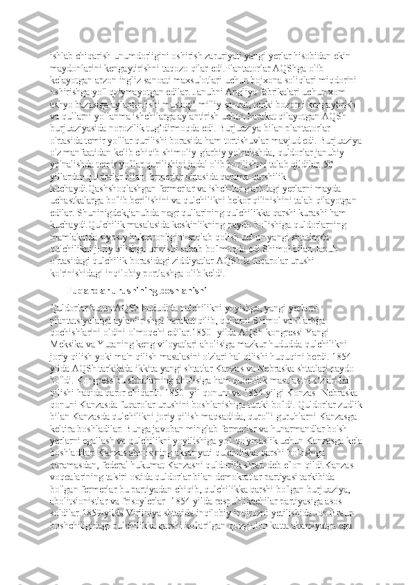 ishlab chiqarish unumdorligini oshirish zaruriyati yangi yerlar hisobidan ekin 
maydonlarini kengaytirishni taqozo qilar edi.Plantatorlar AQShga olib 
kelayotgan arzon ingliz sanoati maxsulotlari uchun bojxona soliqlari miqdorini 
oshirishga yo'l qo'ymayotgan edilar. Janubni Angliya fabrikalari uchun xom-
ashyo bazasiga aylantirilishi mustaqil milliy sanoat, ichki bozorni kengaytirish 
va qullarni yollanma ishchilarga aylantirish uchun harakat qilayotgan AQSh 
burjuaziyasida norozilik tug’dirmoqda edi. Burjuaziya bilan plantatorlar 
o'rtasida temir yo'llar qurilishi borasida ham tortishuvlar mavjud edi. Burjuaziya
o'z manfaatidan kelib chiqib shimoliy-g'arbiy yo'nalishda, quldorlar janubiy 
yo'nalishda temir yo'llar qurilishini jadal olib borilishini talab qildilar. 50-
yillardan quldorlar bilan fermerlar o'rtasida qarama-qarshilik 
kuchaydi.Qashshoqlashgan fermerlar va ishchilar g'arbdagi yerlarni mayda 
uchastkalarga bo'lib berilishini va qulchilikni bekor qilinishini talab qilayotgan 
edilar. Shuninigdek,janubda negr qullarining qulchilikka qarshi kurashi ham 
kuchaydi.Qulchilik masalasida keskinlikning paydo bo'lishiga quldorlarning 
mamlakatda siyosiy hukmronligini saqlab qolish uchun yangi shtatlarda 
qulchilikni joriy qilishga urinishi sabab bo'lmoqda edi.Shimol bilan Janub  
o'rtasidagi qulchilik borasidagi ziddiyatlar AQShda fuqarolar urushi 
ko'rinishidagi inqilobiy portlashga olib keldi.
       Fuqarolar urushining boshlanishi
Quldorlar butun AQSh hududida qulchilikni yoyishga, yangi yerlarni 
plantatsiyalarga aylanlirishga harakat qilib, qullarni Shimol va G'arbga 
qochishlarini oldini olmoqchi edilar.1850- yilda AQSh kongressi Yangi 
Meksika va Yutaning keng viloyatlari aholisiga mazkur hududda qulchilikni 
joriy qilish yoki ma'n qilish masalasini o'zlari hal qilishi huquqini berdi. 1854-
yilda AQSh tarkibida ikkita yangi shtatlar Kanzas va Nebraska shtatlari paydo 
bo'ldi. Kongress bu shtatlarning aholisiga ham qulchilik masalasini o'zlari hal 
qilishi haqida qaror chiqardi. 1850- yil qonuni va 1854-yilgi Konzas -Nebraska 
qonuni Kanzasda fuqarolar urushini boshlanishiga turtki bo'ldi. Quldorlar zudlik
bilan Kanzasda qulchilikni joriy qilish maqsadida, qurolli guruhlarni Kanzasga 
keltira boshladilar. Bunga javoban minglab fermerlar va hunarmandlar bo'sh 
yerlarni egallash va qulchilikni yoyilishiga yo'l qo'ymaslik uchun Kanzasga kela
boshladilar. Kanzas aholisining aksariyati qulchilikka qarshi bo'Iishiga 
qaramasdan, federal hukumat Kanzasni quldorlik shtati deb e'lon qildi.Kanzas 
voqealarining ta'siri ostida quldorlar bilan demokratlar partiyasi tarkibida 
bo'lgan fermerlar bu partiyadan chiqib, qulchilikka qarshi bo'lgan burjuaziya, 
abolitsionistlar va frisoylerlar -1854-yilda respublikachilar partiyasiga asos 
soldilar.1859-yilda Virjiniya shtatida inqilobiy inqirozni yetilishida Jon Braun 
boshchiligidagi qulchilikka qarshi ko'larilgan qo'zg'olon katta ahamiyatga ega  