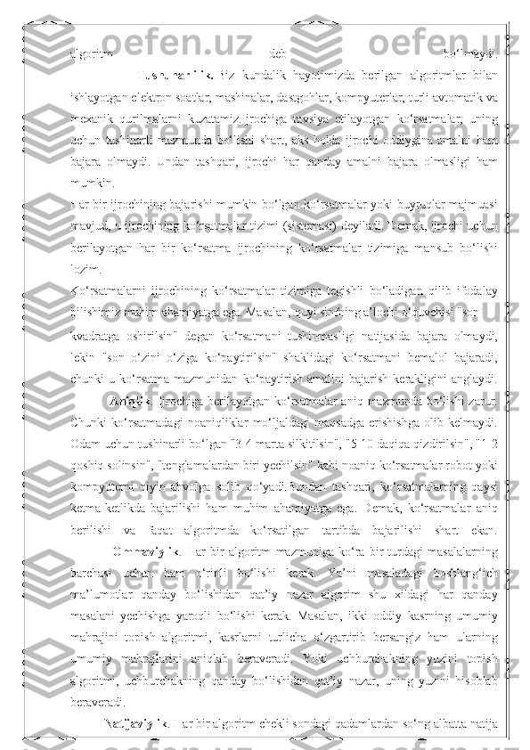 algoritm   deb   bo‘lmaydi.
                  Tushunarlilik.   Biz   kundalik   hayotimizda   berilgan   algoritmlar   bilan
ishlayotgan elektron soatlar, mashinalar, dastgohlar, kompyuterlar, turli avtomatik va
mexanik   qurilmalarni   kuzatamiz.Ijrochiga   tavsiya   etilayotgan   ko‘rsatmalar,   uning
uchun   tushinarli   mazmunda   bo‘lishi   shart,   aks   holda   ijrochi   oddiygina   amalni   ham
bajara   olmaydi.   Undan   tashqari,   ijrochi   har   qanday   amalni   bajara   olmasligi   ham
mumkin.
Har bir ijrochining bajarishi mumkin bo‘lgan ko‘rsatmalar yoki buyruqlar majmuasi
mavjud, u ijrochining ko‘rsatmalar tizimi (sistemasi) deyiladi. Demak, ijrochi uchun
berilayotgan   har   bir   ko‘rsatma   ijrochining   ko‘rsatmalar   tizimiga   mansub   bo‘lishi
lozim.
Ko‘rsatmalarni   ijrochining   ko‘rsatmalar   tizimiga   tegishli   bo‘ladigan   qilib   ifodalay
bilishimiz muhim ahamiyatga ega. Masalan, quyi sinfning a’lochi o‘quvchisi "son 
kvadratga   oshirilsin"   degan   ko‘rsatmani   tushinmasligi   natijasida   bajara   olmaydi,
lekin   "son   o‘zini   o‘ziga   ko‘paytirilsin"   shaklidagi   ko‘rsatmani   bemalol   bajaradi,
chunki   u   ko‘rsatma   mazmunidan   ko‘paytirish   amalini   bajarish   kerakligini   anglaydi.
                 Aniqlik . Ijrochiga  berilayotgan ko‘rsatmalar  aniq  mazmunda  bo‘lishi  zarur.
Chunki   ko‘rsatmadagi   noaniqliklar   mo‘ljaldagi   maqsadga   erishishga   olib   kelmaydi.
Odam uchun tushinarli bo‘lgan "3-4 marta silkitilsin", "5-10 daqiqa qizdirilsin", "1-2
qoshiq solinsin", "tenglamalardan biri yechilsin" kabi noaniq ko‘rsatmalar robot yoki
kompyuterni   qiyin   ahvolga   solib   qo‘yadi.Bundan   tashqari,   ko‘rsatmalarning   qaysi
ketma-ketlikda   bajarilishi   ham   muhim   ahamiyatga   ega.   Demak,   ko‘rsatmalar   aniq
berilishi   va   faqat   algoritmda   ko‘rsatilgan   tartibda   bajarilishi   shart   ekan.
                  Ommaviylik .   Har   bir   algoritm   mazmuniga   ko‘ra   bir   turdagi   masalalarning
barchasi   uchun   ham   o‘rinli   bo‘lishi   kerak.   Ya’ni   masaladagi   boshlang‘ich
ma’lumotlar   qanday   bo‘lishidan   qat’iy   nazar   algorim   shu   xildagi   har   qanday
masalani   yechishga   yaroqli   bo‘lishi   kerak.   Masalan,   ikki   oddiy   kasrning   umumiy
mahrajini   topish   algoritmi,   kasrlarni   turlicha   o‘zgartirib   bersangiz   ham   ularning
umumiy   mahrajlarini   aniqlab   beraveradi.   Yoki   uchburchakning   yuzini   topish
algoritmi,   uchburchakning   qanday   bo‘lishidan   qat’iy   nazar,   uning   yuzini   hisoblab
beraveradi.
          Natijaviylik . Har bir algoritm chekli sondagi qadamlardan so‘ng albatta natija 