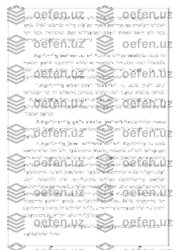 berishi   shart.   Bajariladigan   amallar   ko‘p   bo‘lsa   ham   baribir   natijaga   olib   kelishi
kerak.   Chekli   qadamdan   so‘ng   qo‘yilgan   masala   yechimga   ega   emasligini   aniqlash
ham   natija   hisoblanadi.   Agar   ko‘rilayotgan   jarayon   cheksiz   davom   etib   natija
bermasa, uni algoritm deb atay olmaymiz.
Algoritmning   tasvirlash   usullari   .Yuqorida   ko‘rilgan   misol larda   odatda   biz
masalani   yechish   algoritmini   so‘zlar   va   matematik   formulalar   orqali   ifodaladik.
Lekin   algoritm   boshqa   ko‘rinishlarda   ham   berilishi   mumkin.   Biz   endi
algoritmlarning eng ko‘p uchraydigan turlari bilan tanishamiz.
  1.Algoritmning   so‘zlar   orqali   ifodalanishi .   Bu   usulda   ijrochi   uchun
beriladigan   har   bir   ko‘rsatma   jumlalar,   so‘zlar   orqali   buyruq   shaklida   beriladi.
        2.   Algoritmning   formulalar   bilan   berilish   usulidan   matematika,   fizika,   kimyo
kabi aniq fanlardagi formulalarni o‘rganishda foydalaniladi. Bu usulni ba’zan analitik
ifodalash deyiladi.
  3 .   Algoritmlarning   grafik   shaklida   tasvirlanishida   algoritmlar   maxsus
geometrik   figuralar   yordamida   tasvirlanadi   va   bu   grafik   ko‘rinishi   blok-sxema
deyiladi.
          4 .   Algoritmning   jadval   ko‘rinishda   berilishi .   Algoritmning   bu   tarzda
tasvirlanishdan   ham   ko‘p   foydalanamiz.   Masalan,   maktabda   qo‘llanib   kelinayotgan
to‘rt xonali matematik jadvallar yoki turli xil lotereyalar jadvallari. Funksiyalarning
grafiklarini   chizishda   ham   algoritmlarning   qiymatlari   jadvali   ko‘rinishlaridan
foydalanamiz.   Bu   kabi   jadvallardan   foydalanish   algoritmlari   sodda   bo‘lgan   tufayli
ularni   o‘zlashtirib   olish   oson.Yuqorida   ko‘rilgan   algoritmlarning     tasvirlash
usullarining asosiy maqsadi, qo‘yilgan masalani yechish uchun zarur bo‘lgan amallar
ketma-ketligining   eng   qulay   holatinni   aniqlash   va   shu   bilan   odam   tomonidan
programma   yozishni   yanada   osonlashtirishdan   iborat.   Aslida   programma   ham
algoritmning   boshqa   bir   ko‘rinishi   bo‘lib,   u  insonning   kompyuter   bilan   muloqotini  
qulayroq amalga oshirish    uchun mo‘ljallangan.
Blok-sxemalarni tuzishda foydalaniladigan asosiy sodda geometrik figuralar 
quyidagilardan iborat: 