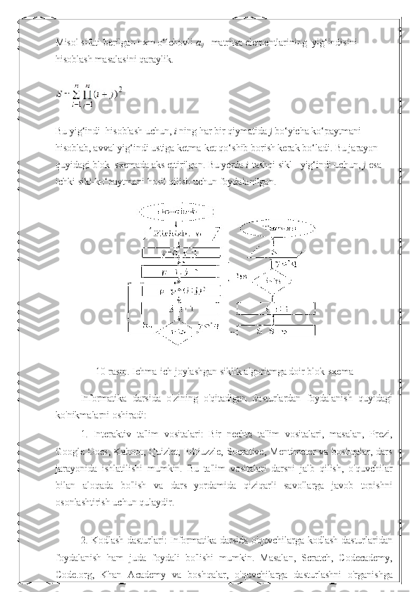 Misol sifati berilgan nxm o‘lchovli   a
ij   –matritsa elementlarining    yig‘indisini 
hisoblash masalasini qaraylik.
Bu yig‘indi    hisoblash uchun,   i   ning har bir qiymatida   j   bo‘yicha ko‘paytmani 
hisoblab, avval yig‘indi ustiga ketma-ket qo‘shib borish kerak bo‘ladi. Bu jarayon 
quyidagi blok–sxemada aks ettirilgan. Bu yerda   i -tashqi sikl - yig‘indi uchun,   j -esa 
ichki sikl-ko‘paytmani hosil qilish uchun foydalanilgan.
10-rasm. Ichma-ich joylashgan siklik algoritmga doir blok-sxema
Informatika   darsida   o'zining   o'qitadigan   dasturlardan   foydalanish   quyidagi
ko'nikmalarni oshiradi:
1.   Interaktiv   ta'lim   vositalari:   Bir   nechta   ta'lim   vositalari,   masalan,   Prezi,
Google Docs,   Kahoot, Quizlet,  EdPuzzle,  Socrative,  Mentimeter  va  boshqalar,  dars
jarayonida   ishlatilishi   mumkin.   Bu   ta'lim   vositalari   darsni   jalb   qilish,   o'quvchilar
bilan   aloqada   bo'lish   va   dars   yordamida   qiziqarli   savollarga   javob   topishni
osonlashtirish uchun qulaydir.
2. Kodlash dasturlari: Informatika darsida o'quvchilarga kodlash dasturlaridan
foydalanish   ham   juda   foydali   bo'lishi   mumkin.   Masalan,   Scratch,   Codecademy,
Code.org,   Khan   Academy   va   boshqalar,   o'quvchilarga   dasturlashni   o'rganishga 