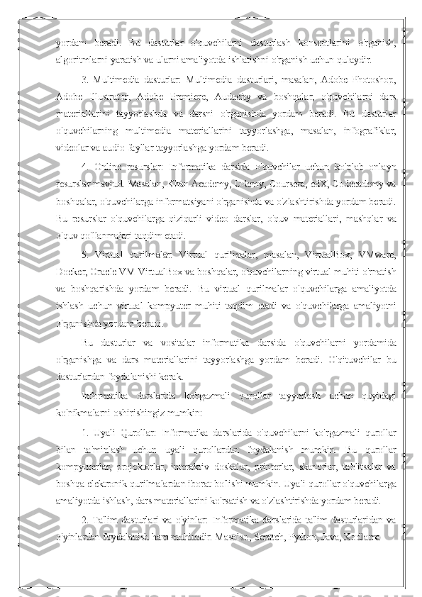 yordam   beradi.   Bu   dasturlar   o'quvchilarni   dasturlash   konseptlarini   o'rganish,
algoritmlarni yaratish va ularni amaliyotda ishlatishni o'rganish uchun qulaydir.
3.   Multimedia   dasturlar:   Multimedia   dasturlari,   masalan,   Adobe   Photoshop,
Adobe   Illustrator,   Adobe   Premiere,   Audacity   va   boshqalar,   o'quvchilarni   dars
materiallarini   tayyorlashda   va   darsni   o'rganishda   yordam   beradi.   Bu   dasturlar
o'quvchilarning   multimedia   materiallarini   tayyorlashga,   masalan,   infografiklar,
videolar va audio fayllar tayyorlashga yordam beradi.
4.   Online   resurslar:   Informatika   darsida   o'quvchilar   uchun   ko'plab   onlayn
resurslar mavjud. Masalan, Khan Academy, Udemy, Coursera, edX, Codecademy va
boshqalar, o'quvchilarga informatsiyani o'rganishda va o'zlashtirishda yordam beradi.
Bu   resurslar   o'quvchilarga   qiziqarli   video   darslar,   o'quv   materiallari,   mashqlar   va
o'quv qo'llanmalari taqdim etadi.
5.   Virtual   qurilmalar:   Virtual   qurilmalar,   masalan,   VirtualBox,   VMware,
Docker, Oracle VM VirtualBox va boshqalar, o'quvchilarning virtual muhiti o'rnatish
va   boshqarishda   yordam   beradi.   Bu   virtual   qurilmalar   o'quvchilarga   amaliyotda
ishlash   uchun   virtual   kompyuter   muhiti   taqdim   etadi   va   o'quvchilarga   amaliyotni
o'rganishda yordam beradi.
Bu   dasturlar   va   vositalar   informatika   darsida   o'quvchilarni   yordamida
o'rganishga   va   dars   materiallarini   tayyorlashga   yordam   beradi.   O'qituvchilar   bu
dasturlardan foydalanishi kerak.
Informatika   darslarida   ko'rgazmali   qurollar   tayyorlash   uchun   quyidagi
ko'nikmalarni oshirishingiz mumkin:
1.   Uyali   Qurollar:   Informatika   darslarida   o'quvchilarni   ko'rgazmali   qurollar
bilan   ta'minlash   uchun   uyali   qurollardan   foydalanish   mumkin.   Bu   qurollar
kompyuterlar,   projektorlar,   interaktiv   doskalar,   printerlar,   skanerlar,   tablitsalar   va
boshqa elektronik qurilmalardan iborat bo'lishi mumkin. Uyali qurollar o'quvchilarga
amaliyotda ishlash, dars materiallarini ko'rsatish va o'zlashtirishda yordam beradi.
2.   Ta'lim   dasturlari   va   o'yinlar:   Informatika   darslarida   ta'lim   dasturlaridan   va
o'yinlardan foydalanish ham muhimdir. Masalan, Scratch, Python, Java, Kodlama  