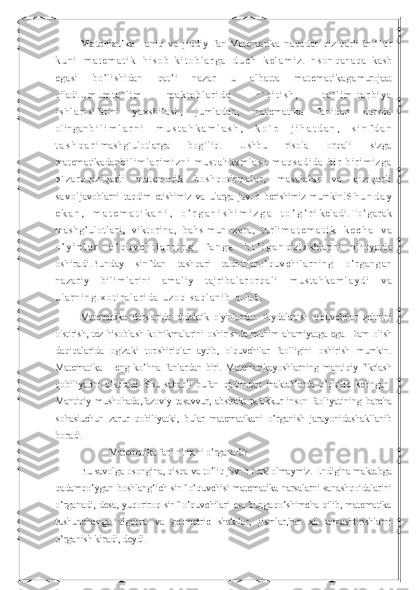 Matematika   –aniq   va   jiddiy   fan.Matematika   naqadar   qiziqarli fan. H a r
k u n i   m a t e m a t i k   h i s o b - k i t o b l a r g a   d u c h   k e l a m i z . I n s o n q a n a q a   k a s b
e g a s i   b o ’ l i s h i d a n   q a t ’ i   n a z a r   u   a l b a t t a   m a t e m a t i k a g a murojaat
qiladi. U m u m t a ` l i m   m a k t a b l a r i d a   o ` q i t i s h ,   t a ` l i m - t a r b i y a
i s h l a r i s i f a t i n i   y a x s h i l a s h ,   j u m l a d a n ,   m a t e m a t i k a   f a n i d a n   d a r s d a
o l i n g a n b i l i m l a r n i   m u s t a h k a m l a s h ,   k o ` p   j i h a t d a n ,   s i n f d a n
t a s h q a r i mashg`ulotlarga   bog`liq.   Ushbu   risola   orqali   sizga
matematikadan b i l i m l a r i m i z n i   m u s t a h k a m l a s h   m a q s a d i d a   b i r   b i r i m i z g a
o ` z a r o q i z i q a r l i   m a t e m a t i k   b o s h q o t i r m a l a r ,   m a s a l a l a r   v a   q i z i q a r l i
s a v o l javoblarni   taqdim   etishimiz   va   ularga   javob   berishimiz   mumkin! S h u n d a y
e k a n ,   m a t e m a t i k a n i ,   o ’ r g a n i s h i m i z g a   t o ’ g ’ r i k e l a d i . T o ’ g a r a k
m a s h g ’ u l o t l a r i ,   v i k t o r i n a ,   b a h s - m u n o z a r a ,   t u r l i m a t e m a t i k   k e c h a   v a
o ’ y i n l a r   o ’ q u v c h i l a r n i n g   f a n g a   b o ’ l g a n qiziqishlarini   nihoyatda
oshiradi.Bunday   sinfdan   tashqari   tadbirlar o ’ q u v c h i l a r n i n g   o ’ r g a n g a n
n a z a r i y   b i l i m l a r i n i   a m a l i y   t a j r i b a l a r o r q a l i   m u s t a h k a m l a y d i   v a
u l a r n i n g   x o t i r a l a r i d a   u z o q   s a q l a n i b   qoladi.
Matematika   darslarida   didaktik   o'yinlardan   foydalanish   o'quvchilar   zehnini
o'stirish, tez hisoblash ko'nikmalarini oshirishda muhim  ahamiyatga ega. Dam  olish
daqiqalarida   og'zaki   topshiriqlar   aytib,   o'quvchilar   faolligini   oshirish   mumkin.
Matematika   –   eng   ko’hna   fanlardan   biri.   Matematikayoshlarning   mantiqiy   fikrlash
qobiliyatini   o’stiradi.   Shu   sababli   bufan   qadimdan   maktablarda   o’qitilib   kelingan.
Mantiqiy   mushohada,fazoviy   tasavvur,   abstrakt   tafakkur   inson   faoliyatining   barcha
sohasiuchun   zarur   qobiliyatki,   bular   matematikani   o’rganish   jarayonidashakllanib
boradi.
                      Matematika fani nimani o’rganadi? 
Bu savolga osongina, qisqa va to’liq javob bera olmaymiz. Endigina maktabga
qadamqo’ygan boshlang’ich sinf o’quvchisi matematika narsalarni sanashqoidalarini
o’rganadi, desa, yuqoriroq sinf o’quvchilari esa bungaqo’shimcha qilib, matematika
tushunchasiga   algebra   va   geometric   shakllar,   jismlar,har   xil   almashtirishlarni
o’rganish kiradi, deydi. 