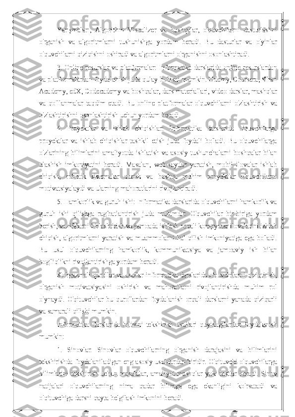 Yarışmaları,   Algorithm   Visualizer   va   boshqalar,   o'quvchilarni   dasturlashni
o'rganish   va   algoritmlarni   tushunishga   yordam   beradi.   Bu   dasturlar   va   o'yinlar
o'quvchilarni qiziqishni oshiradi va algoritmlarni o'rganishni osonlashtiradi.
3. Online resurslar va platformalar: Informatika darslarida online resurslardan
va platformalardan foydalanish juda qulay bo'lishi mumkin. Udemy, Coursera, Khan
Academy, edX, Codecademy va boshqalar, dars materiallari, video darslar, mashqlar
va   qo'llanmalar   taqdim   etadi.   Bu   online   platformalar   o'quvchilarni   o'zlashtirish   va
o'zlashtirishni osonlashtirish uchun yordam beradi.
4.   Proyektlar   va   ishlab   chiqishlar:   Informatika   darslarida   o'quvchilarga
proyektlar   va   ishlab   chiqishlar   tashkil   etish   juda   foydali   bo'ladi.   Bu   o'quvchilarga
o'zlarining bilimlarini   amaliyotda  ishlatish  va  asosiy  tushunchalarni   boshqalar   bilan
ulashish   imkoniyatini   beradi.   Masalan,   web-saytlar   yaratish,   mobil   ilovalar   ishlab
chiqish,   robotik   sistemalar   qurish   va   boshqa   muhim   proyektlar   o'quvchilarni
motivatsiyalaydi va ularning mahoratlarini rivojlantiradi.
5. Hamkorlik va guruh ishi: Informatika darslarida o'quvchilarni hamkorlik va
guruh   ishi   qilishga   rag'batlantirish   juda   muhimdir.   O'quvchilar   bir-biriga   yordam
berish, vazifalarni birlashtirish va jamoada ishlash orqali kompyuter ilovalarini ishlab
chiqish,  algoritmlarni  yaratish  va  muammolarni   hal  qilish  imkoniyatiga ega  bo'ladi.
Bu   usul   o'quvchilarning   hamkorlik,   kommunikatsiya   va   jamoaviy   ish   bilan
bog'liqlikni rivojlantirishga yordam beradi.
Ko'rgazmali qurollar va usullar informatika darslarida o'quvchilarni qiziqtirish,
o'rganish   motivatsiyasini   oshirish   va   mahoratlarni   rivojlantirishda   muhim   rol
o'ynaydi.   O'qituvchilar   bu   qurollardan   foydalanish   orqali   darslarni   yanada   qiziqarli
va samarali qilishi mumkin. 
Informatika   darslarida   bilimni   tekshirish   usullari   quyidagilardan   foydalanish
mumkin:
1.   Sinovlar:   Sinovlar   o'quvchilarning   o'rganish   darajasini   va   bilimlarini
tekshirishda foydalaniladigan eng asosiy usuldardan biridir. O'qituvchi o'quvchilarga
bilimlarini  tekshirish  uchun  masalalar,  amaliyot   mashqlar  yoki   testlar  beradi.  Sinov
natijalari   o'quvchilarning   nima   qadar   bilimga   ega   ekanligini   ko'rsatadi   va
o'qituvchiga darsni qayta belgilash imkonini beradi. 