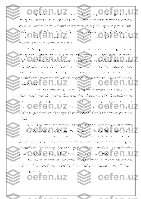 2.   Loyihalar   va   ishlab   chiqishlar:   O'quvchilarga   o'zlarining   bilimlarini
amaliyotda ishlatish uchun loyihalar va ishlab chiqishlar  berish bilimni  tekshirishda
yaxshi usuldardan biridir. O'quvchilar dars mavzusi bo'yicha loyihalar yaratish, veb-
saytlar,   mobil   ilovalar,   o'yinlar   yoki   boshqa   dasturlar   ishlab   chiqishga   urinib
ko'rishadi.   Bu,   o'quvchilarning   teorik   bilimlarini   amaliyotda   qo'llash   va
muammolarni hal qilish imkonini beradi.
3.   Mashg'ulotlar   va   amaliyotlar:   Informatika   darslarida   mashg'ulotlar   va
amaliyotlar   o'quvchilarni   qiziqishni   oshirish,   amaliyotni   o'rganish   va   bilimlarini
tekshirishda   foydali   bo'ladi.   O'qituvchi   o'quvchilarga   mashg'ulotlar   va   amaliyotlar
yoki   dasturlar   beradi,   ularni   o'quvchilar   o'zlarining   hisob-kitoblari,   dasturlash   yoki
dastur tizimlari ustida ishlay oladigan tashqi vazifalar bilan bajarishi kerak. Bu usul
o'quvchilarning muammolarini yechish, algoritmlarni yaratish va kodni tahlil qilishda
yordam beradi.
4.   Ta'lim   platformalari   va   online   sinovlar:   Internetda   bir   nechta   ta'lim
platformalari   mavjud.   Udemy,   Coursera,   Khan   Academy,   edX,   Codecademy   va
boshqalar   o'quvchilarga   dars   materiallari,   video   darslar,   mashqlar   va   sinov
imkoniyatlari taqdim etadi. Bu platformalar orqali o'quvchilar o'zlarining bilimlarini
tekshirish, yangi ma'lumotlar o'rganish va sinovlarda ishtirok etish imkoniyatiga ega
bo'ladi.
5. O'quvchilarning ishlarini baholash va javoblarini baholash: O'quvchilarning
o'z   ishlarini   o'qituvchi   tekshirishi   va   baholash   imkonini   berish   ham   muhim
usuldardan   biridir.   O'qituvchi   o'quvchilarning   dasturlarni   yoki   kodlarni   tekshirishi,
xatolarni aniqlash va ulardagi muammolarini hal qilish imkonini beradi. Shuningdek,
o'quvchilarni   bir-birining   javoblari   yoki   ishlarini   baholash   o'quvchilarning
o'zlashtirish darajasini va bilimlarini yaxshilanishiga yordam beradi.
Bu   usullar   informatika   darslarida   o'quvchilarning   bilimlarini   tekshirishda
muhim   rol   o'ynayadi   va   o'quvchilarning   o'zlashtirish   darajasini   va   bilimlarini
oshirishga yordam beradi. 