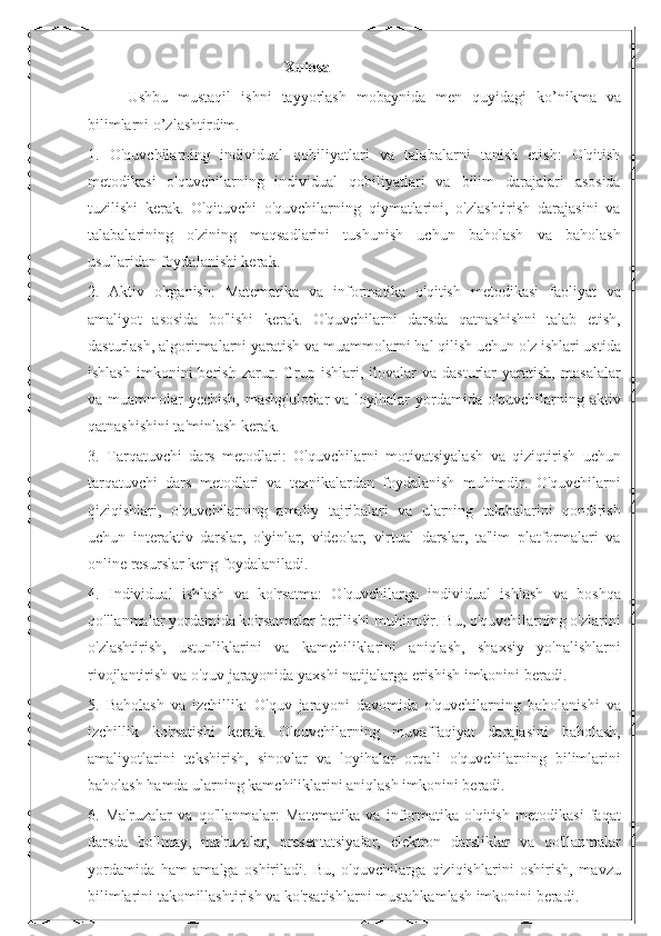 Xulosa
Ushbu   mustaqil   ishni   tayyorlash   mobaynida   men   quyidagi   ko’nikma   va
bilimlarni o’zlashtirdim.
1.   O'quvchilarning   individual   qobiliyatlari   va   talabalarni   tanish   etish:   O'qitish
metodikasi   o'quvchilarning   individual   qobiliyatlari   va   bilim   darajalari   asosida
tuzilishi   kerak.   O'qituvchi   o'quvchilarning   qiymatlarini,   o'zlashtirish   darajasini   va
talabalarining   o'zining   maqsadlarini   tushunish   uchun   baholash   va   baholash
usullaridan foydalanishi kerak.
2.   Aktiv   o'rganish:   Matematika   va   informatika   o'qitish   metodikasi   faoliyat   va
amaliyot   asosida   bo'lishi   kerak.   O'quvchilarni   darsda   qatnashishni   talab   etish,
dasturlash, algoritmalarni yaratish va muammolarni hal qilish uchun o'z ishlari ustida
ishlash   imkonini   berish   zarur.  Grup  ishlari,   ilovalar   va   dasturlar   yaratish,   masalalar
va muammolar  yechish, mashg'ulotlar  va loyihalar  yordamida o'quvchilarning aktiv
qatnashishini ta'minlash kerak.
3.   Tarqatuvchi   dars   metodlari:   O'quvchilarni   motivatsiyalash   va   qiziqtirish   uchun
tarqatuvchi   dars   metodlari   va   texnikalardan   foydalanish   muhimdir.   O'quvchilarni
qiziqishlari,   o'quvchilarning   amaliy   tajribalari   va   ularning   talabalarini   qondirish
uchun   interaktiv   darslar,   o'yinlar,   videolar,   virtual   darslar,   ta'lim   platformalari   va
online resurslar keng foydalaniladi.
4.   Individual   ishlash   va   ko'rsatma:   O'quvchilarga   individual   ishlash   va   boshqa
qo'llanmalar yordamida ko'rsatmalar berilishi muhimdir. Bu, o'quvchilarning o'zlarini
o'zlashtirish,   ustunliklarini   va   kamchiliklarini   aniqlash,   shaxsiy   yo'nalishlarni
rivojlantirish va o'quv jarayonida yaxshi natijalarga erishish imkonini beradi.
5.   Baholash   va   izchillik:   O'quv   jarayoni   davomida   o'quvchilarning   baholanishi   va
izchillik   ko'rsatishi   kerak.   O'quvchilarning   muvaffaqiyat   darajasini   baholash,
amaliyotlarini   tekshirish,   sinovlar   va   loyihalar   orqali   o'quvchilarning   bilimlarini
baholash hamda ularning kamchiliklarini aniqlash imkonini beradi.
6.   Ma'ruzalar   va   qo'llanmalar:   Matematika   va   informatika   o'qitish   metodikasi   faqat
darsda   bo'lmay,   ma'ruzalar,   presentatsiyalar,   elektron   darsliklar   va   qo'llanmalar
yordamida   ham   amalga   oshiriladi.   Bu,   o'quvchilarga   qiziqishlarini   oshirish,   mavzu
bilimlarini takomillashtirish va ko'rsatishlarni mustahkamlash imkonini beradi. 