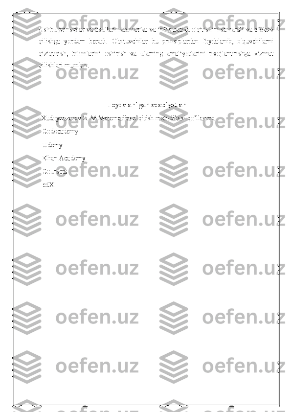 Ushbu prinsiplar va usullar matematika va informatika o'qitishini samarali va efektiv
qilishga   yordam   beradi.   O'qituvchilar   bu   prinsiplardan   foydalanib,   o'quvchilarni
qiziqtirish,   bilimlarini   oshirish   va   ularning   amaliyotlarini   rivojlantirishga   xizmat
qilishlari mumkin.
Foydalanilgan adabiyotlar
-Хudoynazarov E. M Matematika o’qitish metodikasi qo’llanma
- Codecademy
- Udemy
- Khan Academy
- Coursera
- edX 