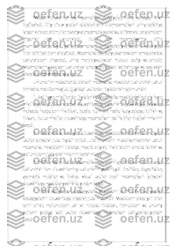 Maktab   bitiruvchilari   esa   matematikani   funksiyalar,   hosila   vaintegral   bilan
bog’lashadi.   Oliy   o’quv   yurtlari   talabalari-chi?   Ularmatematikani   uning   tarkibiga
kirgan sohalar:  ehtimollar  nazariyasi,matematik statistika, differensial  tenglamalarni
o’rganish   deb   tushunishadi.   Bular   ham   matematikaning   to’liq
mazmuniniqamramaydi,   ya’ni   matematikani   uning   tarkibiy   qismlarini   sanashyo’li
bilan ta’riflash bizni chalg’itadi. Matematika real dunyodaginarsalarni emas, abstrakt
tushunchalarni   o’rganadi,   uning   mantiqiyxulosalari   mutlaqo   qat’iy   va   aniqdir.
Matematikaning   istalgan   tushunchasi   amaliy   ehtiyojdan   kelibchiqqan   va   asta-sekin
abstrakt tushunchalarga aylangan.
Umumta'lim   maktablarida   qiziqarli   matematika   masalalari   tushuntirish   uchun
bir nechta metodlar mavjud. Quyidagi usullardan foydalanishingiz mumkin:
1. Real hayot misollaridan foydalanish: Matematika masalalarini haqiqiy hayot
misollariga   bog'lab   tushuntirish   o'quvchilarning   tushunishini   yaxshilaydi.   Masalan,
marketda   harajatlarni   hisoblash,   barcha   pulni   bir   necha   kupyuralarga   bo'lish   va
hokazo.   Bu   tur   misollar   o'quvchilarga   matematikani   reallik   bilan   bog'lash   imkonini
beradi.
2. Interaktivlik va amaliyot: O'quvchilarga masalalarni  hal qilishda amaliyotli
usullar   ko'rsatish   juda   foydali   bo'ladi.   Ular   bilimlarini   mustahkamlashtirish   uchun
matematika   masalalarini   o'zlariga   masofa   qo'yish,   hisob-kitobni   amalda   ko'rish   va
ma'lumotlarni joriy etish imkonini berish mumkin.
3. Grafiklar va modellar: Matematika masalalarini grafiklar va modellar orqali
tushuntirish   ham   o'quvchilarning   tushunishini   yaxshilaydi.   Grafiklar,   diagrafikalar,
geometrik   modellar   va   boshqa   vizual   usullar   orqali   matematikani   ko'rsatish
o'quvchilarga masalalar yechishda yordam beradi.
4.   Tahlil   va   yechish   strategiyalari:   Masalalarni   tahlil   qilish   va   yechish
strategiyalarini   o'quvchilarga   o'rgatish   juda   muhimdir.   Masalalarni   qisqa   yo'l   bilan
tahlil   qilish,   ma'lumotlarni   uch   xil   holatda   ifodalash,   formulalarni   va   umumiy
yo'llarini   yodlash   kabi   usullar   o'quvchilarga   matematikani   tushunishda   yordam
beradi. 