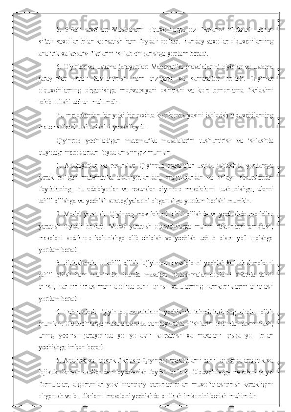 5.   Sifatli   savollar:   Masalalarni   o'quvchilarga   o'z   fikrlarini   ifodalash   uchun
sifatli savollar bilan ko'rsatish ham foydali bo'ladi. Bunday savollar  o'quvchilarning
analitik va kreativ fikrlarini ishlab chiqarishga yordam beradi.
6.  O'yinlar   va  ustama   jarayonlar:   Matematika   masalalarini  o'yinlar   va  ustama
jarayonlar   orqali   tushuntirish   ham   qiziqarli   va   samarador   bo'ladi.   O'yinlar
o'quvchilarning   o'rganishga   motivatsiyani   oshirishi   va   ko'p   tomonlama   fikrlashni
talab qilishi uchun muhimdir.
Bu metodlardan bir yoki bir nechta kombinatsiyasini ishlatish o'quvchilarning
matematikani tushunishini yaxshilaydi.
Qiyinroq   yechiladigan   matematika   masalalarini   tushuntirish   va   ishlashda
quyidagi metodlardan foydalanishingiz mumkin:
1.   Adabiyotlar   va   resurslar:   Qiyinroq   masalalar   ustida   ishlashda   yordamga
kerak   bo'lgan   matematika   adabiyotlaridan,   maqolalardan   va   onlayn   resurslardan
foydalaning.   Bu   adabiyotlar   va   resurslar   qiyinroq   masalalarni   tushunishga,   ularni
tahlil qilishga va yechish strategiyalarini o'rganishga yordam berishi mumkin.
2. Model yaratish:  Qiyinroq masalalarni tahlil qilishda va yechishda modellar
yaratish   foydali   bo'ladi.   Model   yaratish   o'quvchilarga   muhim   faktorlarni   aniqlash,
masalani   soddaroq   ko'rinishga   olib   chiqish   va   yechish   uchun   qisqa   yo'l   topishga
yordam beradi.
3.  Birlashmalarni   tahlil   qilish:   Qiyinroq   masalalarni   yechishda   birlashmalarni
tahlil   qilish   ham   muhimdir.   Bunda   masalani   birlashmalar   to'plami   sifatida   tahlil
qilish,   har   bir   birlashmani   alohida   tahlil   qilish   va   ularning   hamkorliklarini   aniqlash
yordam beradi.
4.   Tahminlash:   Qiyinroq   masalalarni   yechishda   tahminlashning   o'rnini   olish
mumkin. O'quvchilarga masala asosida qanday natija olishlarini oldindan taxminlash,
uning   yechish   jarayonida   yo'l-yo'lakni   ko'rsatish   va   masalani   qisqa   yo'l   bilan
yechishga imkon beradi.
5. Analitik va lojistik fikrlash: Qiyinroq masalalarni tahlil qilishda analitik va
lojistik fikrlash usullaridan foydalanish foydali bo'ladi. O'quvchilarga masalani qaysi
formulalar,   algoritmlar   yoki   mantiqiy   qarorlar   bilan   muvofiqlashtirish   kerakligini
o'rganish va bu fikrlarni masalani yechishda qo'llash imkonini berish muhimdir. 