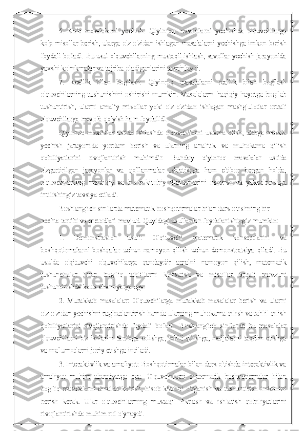 6.   Ko'p   masalalarni   yechish:   Qiyinroq   masalalarni   yechishda   o'quvchilarga
ko'p misollar berish, ularga o'z-o'zidan ishlagan masalalarni yechishga imkon berish
foydali bo'ladi. Bu usul o'quvchilarning mustaqil ishlash, savollar yechish jarayonida
yaxshi ko'nikmalar va tajriba oladiganlarini ta'minlaydi.
7.   Reallik   bilan   bog'lash:   Qiyinroq   masalalarni   reallik   bilan   bog'lash
o'quvchilarning tushunishini oshirishi  mumkin. Masalalarni  haqiqiy hayotga bog'lab
tushuntirish,   ularni   amaliy   misollar   yoki   o'z-o'zidan   ishlagan   mashg'ulotlar   orqali
o'quvchilarga masofa qo'yish ham foydalidir.
Qiyinroq masalalar  ustida ishlashda o'quvchilarni ustama olish, ularga masala
yechish   jarayonida   yordam   berish   va   ularning   analitik   va   muhokama   qilish
qobiliyatlarini   rivojlantirish   muhimdir.   Bunday   qiyinroq   masalalar   ustida
o'zgartirilgan   jarayonlar   va   qo'llanmalar   ishlatishga   ham   e'tibor   bergan   holda,
o'quvchilarning   mantiqiy   va   hisob-kitobiy   fikrlashlarini   oshirish   va   yuksaltirishga
intilishingiz tavsiya etiladi.
Boshlang'ich sinflarda matematik boshqotirmalar bilan dars o'tishning bir 
nechta tartibi va metodlari mavjud. Quyidagi usullardan foydalanishingiz mumkin:
1.   Demonstrasion   usuli:   O'qituvchi   matematik   konseptlarini   va
boshqotirmalarni   boshqalar   uchun   namoyon   qilish   uchun   demonstratsiya   qiladi.   Bu
usulda   o'qituvchi   o'quvchilarga   qandaydir   amalni   namoyon   qilish,   matematik
tushunchalar   bilan   bog'liq   tahlillarni   ko'rsatish   va   misollar   orqali   mavzuni
tushuntirishda katta ahamiyatga ega.
2.   Murakkab   masalalar:   O'quvchilarga   murakkab   masalalar   berish   va   ularni
o'z-o'zidan yechishni rag'batlantirish hamda ularning muhokama qilish va tahlil qilish
qobiliyatlarini   rivojlantirishda   foydali   bo'ladi.   Boshlang'ich   sinflarda   bu   masalalar
o'quvchilarni o'z ishlarini tartibga solishga, tahlil qilishga, natijalarni taqdim etishga
va ma'lumotlarni joriy etishga intiladi.
3. Interaktivlik va amaliyot: Boshqotirmalar bilan dars o'tishda interaktivlik va
amaliyot   muhim   ahamiyatga   ega.   O'quvchilarni   matematik   boshqotirmalar   bilan
bog'liq  masalalarni   amalda   ko'rish,   hisob-kitobni   o'rganish   va   tushuntirish   imkonini
berish   kerak.   Ular   o'quvchilarning   mustaqil   fikrlash   va   ishlatish   qobiliyatlarini
rivojlantirishda muhim rol o'ynaydi. 