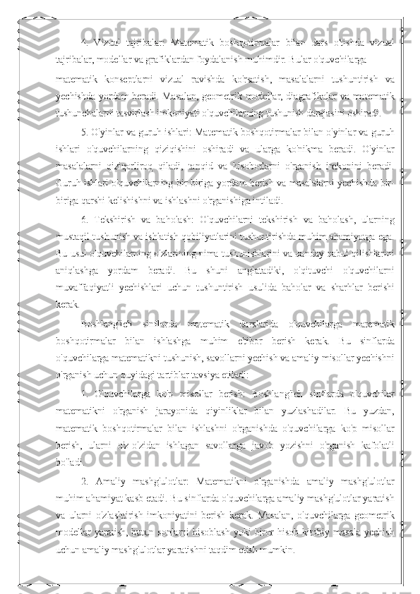 4.   Vizual   tajribalar:   Matematik   boshqotirmalar   bilan   dars   o'tishda   vizual
tajribalar, modellar va grafiklardan foydalanish muhimdir. Bular o'quvchilarga 
matematik   konseptlarni   vizual   ravishda   ko'rsatish,   masalalarni   tushuntirish   va
yechishda yordam beradi. Masalan, geometrik modellar, diagrafikalar va matematik
tushunchalarni tasvirlash imkoniyati o'quvchilarning tushunish darajasini oshiradi.
5. O'yinlar va guruh ishlari: Matematik boshqotirmalar bilan o'yinlar va guruh
ishlari   o'quvchilarning   qiziqishini   oshiradi   va   ularga   ko'nikma   beradi.   O'yinlar
masalalarni   qiziqarliroq   qiladi,   tanqid   va   hisobotlarni   o'rganish   imkonini   beradi.
Guruh ishlari o'quvchilarning bir-biriga yordam berish va masalalarni yechishda bir-
biriga qarshi kelishishni va ishlashni o'rganishiga intiladi.
6.   Tekshirish   va   baholash:   O'quvchilarni   tekshirish   va   baholash,   ularning
mustaqil tushunish va ishlatish qobiliyatlarini tushuntirishda muhim ahamiyatga ega.
Bu usul o'quvchilarning o'zlarining nima tushunishlarini va qanday qabul qilishlarini
aniqlashga   yordam   beradi.   Bu   shuni   anglatadiki,   o'qituvchi   o'quvchilarni
muvaffaqiyatli   yechishlari   uchun   tushuntirish   usulida   baholar   va   sharhlar   berishi
kerak.
Boshlang'ich   sinflarda   matematik   darslarida   o'quvchilarga   matematik
boshqotirmalar   bilan   ishlashga   muhim   e'tibor   berish   kerak.   Bu   sinflarda
o'quvchilarga matematikni tushunish, savollarni yechish va amaliy misollar yechishni
o'rganish uchun quyidagi tartiblar tavsiya etiladi:
1.   O'quvchilarga   ko'p   misollar   berish:   Boshlang'ich   sinflarda   o'quvchilar
matematikni   o'rganish   jarayonida   qiyinliklar   bilan   yuzlashadilar.   Bu   yuzdan,
matematik   boshqotirmalar   bilan   ishlashni   o'rganishda   o'quvchilarga   ko'p   misollar
berish,   ularni   o'z-o'zidan   ishlagan   savollarga   javob   yozishni   o'rganish   kafolatli
bo'ladi.
2.   Amaliy   mashg'ulotlar:   Matematikni   o'rganishda   amaliy   mashg'ulotlar
muhim ahamiyat kasb etadi. Bu sinflarda o'quvchilarga amaliy mashg'ulotlar yaratish
va   ularni   o'zlashtirish   imkoniyatini   berish   kerak.   Masalan,   o'quvchilarga   geometrik
modellar  yaratish,  butun sonlarni  hisoblash  yoki  biror  hisob-kitobiy masala  yechish
uchun amaliy mashg'ulotlar yaratishni taqdim etish mumkin. 