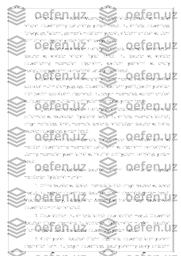 3.   Grafikalar   va   modellar:   Matematikni   o'rganishda   grafikalar   va   modellar
ishlatish   o'quvchilarning   tushunishiga   yordam   beradi.   Bu   sinflarda   o'quvchilarga
funksiya   grafikalarini,   geometrik   modellarini   yaratish,   sifatlarini   aniqlash   va   ularni
tahlil qilishni o'rganish yordam berilishi tavsiya etiladi.
4. Turli dasturlar va vositalar: Boshlang'ich sinflarda matematik darslarida turli
dasturlar   va   vositalar   ishlatish   foydali   bo'ladi.   Bu   dasturlar   va   vositalar
o'quvchilarning   matematikni   o'rganishini,   savollarni   yechishini   va   amaliy
mashg'ulotlar yaratishini osonlashtirish uchun yordam beradi.
5.   Javoblar   taqqoslash:   Boshlang'ich   sinflarda   matematik   darslarida   javoblar
taqqoslash muhim ahamiyatga ega. O'quvchilar savollarini yechib, javobni yozishdan
oldin   javobni   taqqoslashni   o'rganishadi.   Bu   jarayon   matematikda   xatolarni   aniqlash
va o'quvchilarning muhokama qobiliyatlarini oshirishga yordam beradi.
6.   Qo'llanmalar   va   resurslar:   Boshlang'ich   sinflarda   matematikni   o'rganishda
qo'llanmalar   va   resurslardan   foydalanish   kerak.   Bu   sinflarda   matematik   kitoblari,
onlayn   manbalarga   kirish,   matematik   darslarida   ishlatiladigan   dasturlar   va   boshqa
resurslar o'quvchilarga yordam beradi.
Boshlang'ich   sinflarda   matematik   boshqotirmalar   bilan   ishlash   tartibi   va
metodlari   o'quvchilarning   matematikni   tushunishini   va   o'rganishini   osonlashtirishi,
ularning  matematikni  yaxshi   ko'rish  va  his   qilish  qobiliyatlarini  oshirishiga   yordam
beradi.
Umumta'lim   maktablarida   dasturlash   tillarini   o'tish   uchun   quyidagi
metodlardan foydalanish mumkin:
1.   Online   resurslar   va   darslar:   Internetda   ko'plab   onlayn   resurslar   va   darslar
mavjud.   Bu   resurslar   o'quvchilarga   dasturlash   tillarini   o'rganishda   yordam   beradi.
Masalan,   Codecademy,   Udacity,   Khan   Academy   va   boshqa   onlayn   resurslar   ko'p
o'quvchilar tomonidan ishlatiladi.
2.   O'quv   kitoblari:   Bu   sinflarda   ko'plab   o'quv   kitoblari   mavjud.   O'quvchilar
dasturlash   tillarini   o'rganishda   bu   kitoblardan   foydalanishlari   mumkin.   Dasturlash
tillarini o'rganish uchun mos kitoblar o'quvchilarga yordam beradi.
3.   Kodni   yozish:   Dasturlash   tillarini   o'rganishda   o'quvchilar   kodni   yozishni
o'rganishlari   lozim.   Bu   jarayon   o'quvchilarga   dastur   yozishning   asosiy   qoidalarini 