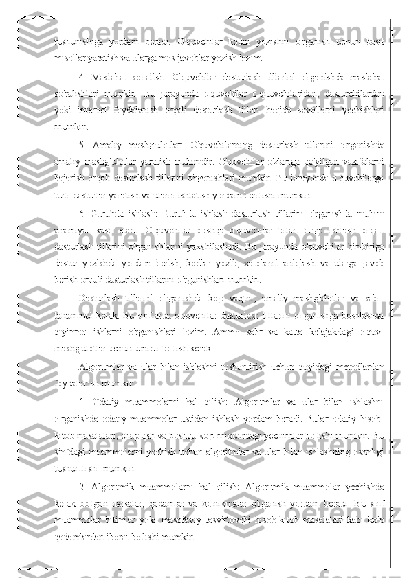 tushunishiga   yordam   beradi.   O'quvchilar   kodni   yozishni   o'rganish   uchun   basit
misollar yaratish va ularga mos javoblar yozish lozim.
4.   Maslahat   so'ralish:   O'quvchilar   dasturlash   tillarini   o'rganishda   maslahat
so'ralishlari   mumkin.   Bu   jarayonda   o'quvchilar   o'qituvchilaridan,   dasturchilardan
yoki   internet   foydalanish   orqali   dasturlash   tillari   haqida   savollarni   yechishlari
mumkin.
5.   Amaliy   mashg'ulotlar:   O'quvchilarning   dasturlash   tillarini   o'rganishda
amaliy   mashg'ulotlar   yaratish   muhimdir.   O'quvchilar   o'zlariga   qo'yilgan   vazifalarni
bajarish orqali dasturlash tillarini o'rganishlari  mumkin. Bu jarayonda o'quvchilarga
turli dasturlar yaratish va ularni ishlatish yordam berilishi mumkin.
6.   Guruhda   ishlash:   Guruhda   ishlash   dasturlash   tillarini   o'rganishda   muhim
ahamiyat   kasb   etadi.   O'quvchilar   boshqa   o'quvchilar   bilan   birga   ishlash   orqali
dasturlash   tillarini   o'rganishlarini   yaxshilashadi.   Bu   jarayonda  o'quvchilar   bir-biriga
dastur   yozishda   yordam   berish,   kodlar   yozib,   xatolarni   aniqlash   va   ularga   javob
berish orqali dasturlash tillarini o'rganishlari mumkin.
Dasturlash   tillarini   o'rganishda   ko'p   vaqtni,   amaliy   mashg'ulotlar   va   sabr-
tahammul kerak. Bu sinflarda o'quvchilar dasturlash tillarini o'rganishga boshlashda
qiyinroq   ishlarni   o'rganishlari   lozim.   Ammo   sabr   va   katta   kelajakdagi   o'quv-
mashg'ulotlar uchun umidli bo'lish kerak.
Algoritmlar   va   ular   bilan   ishlashni   tushuntirish   uchun   quyidagi   metodlardan
foydalanish mumkin:
1.   Odatiy   muammolarni   hal   qilish:   Algoritmlar   va   ular   bilan   ishlashni
o'rganishda   odatiy   muammolar   ustidan   ishlash   yordam   beradi.   Bular   odatiy   hisob-
kitob masalalari, chaplash va boshqa ko'p miqdordagi yechimlar bo'lishi mumkin. Bu
sinfdagi   muammolarni   yechish   uchun  algoritmlar   va   ular   bilan  ishlashning   osonligi
tushunilishi mumkin.
2.   Algoritmik   muammolarni   hal   qilish:   Algoritmik   muammolar   yechishda
kerak   bo'lgan   narsalar,   qadamlar   va   ko'nikmalar   o'rganish   yordam   beradi.   Bu   sinf
muammolar   bitimlar   yoki   masofaviy   tasvirlovchi   hisob-kitob   masalalari   kabi   ko'p
qadamlardan iborat bo'lishi mumkin. 