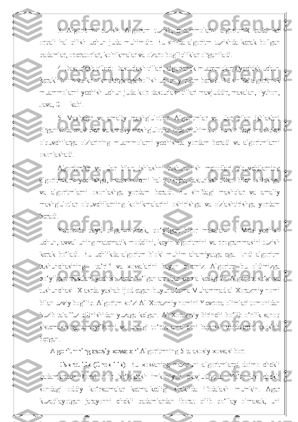 3.   Algoritmni   tuzish:   Algoritm   tuzish,   muammolarni   algoritmik   qadamlar
orqali   hal   qilish   uchun   juda   muhimdir.   Bu   sinfda   algoritm   tuzishda   kerak   bo'lgan
qadamlar, operatorlar, ko'nikmalar va o'zaro bog'liqliklar o'rganiladi.
4. Dasturlash tillari: Dasturlash tillari, algoritmik muammolarni yechish uchun
kerakli bilim va ko'nikmalarga ega bo'lish uchun yordam beradi. Bu sinfda algoritmik
muammolarni yechish uchun juda ko'p dasturlash tillari mavjuddir, masalan, Python,
Java, C++ kabi.
5.   Mashqlar   va   amaliy   mashg'ulotlar:   Algoritmlar   va   ular   bilan   ishlashni
o'rganishda mashqlar  va amaliy mashg'ulotlar juda muhimdir. Bu sinfdagi mashqlar
o'quvchilarga   o'zlarining   muammolarni   yechishda   yordam   beradi   va   algoritmlarni
osonlashadi.
Algoritmlar   va   ular   bilan   ishlashni   tushuntirish   metodlari   o'quvchilarning
algoritmlarni yechishga, muammolarni hal qilishga, dasturlash tillari bilan ishlashga
va   algoritmlarni   osonlashga   yordam   beradi.   Bu   sinfdagi   mashqlar   va   amaliy
mashg'ulotlar   o'quvchilarning   ko'nikmalarini   oshirishga   va   o'zlashtirishga   yordam
beradi.
Yuqorida   qayd   qilganimizdek,   qo‘yilgan   biror   masalani   EHMda   yechish
uchun, avval  uning matematik modelini, keyin algoritmini  va programmasini  tuzish
kerak   bo‘ladi.   Bu   uchlikda   algoritm   bloki   muhim   ahamiyatga   ega.   Endi   algoritm
tushunchasining       ta’rifi   va   xossalarini   bayon   qilamiz.   Algoritm   bu   oldimizga
qo‘yilgan masalani yechish zarur bo‘lgan amallar ketma-ketligidir. Algoritm so‘zi va
tushunchasi IX asrda yashab ijod etgan buyur alloma Muhammad al-Xorazmiy nomi
bilan uzviy bog‘liq. Algoritm so‘zi Al-Xorazmiy nomini Yevropa olimlari tomonidan
buzib talaffuz qilinishidan yuzaga kelgan. Al-Xorazmiy birinchi bo‘lib o‘nlik sanoq
sistemasining   tamoyillarini   va   undagi   to‘rtta   amallarni   bajarish   qoidalarini   asoslab
bergan.
        Algoritmning asosiy xossalari .Algoritmning 5-ta asosiy xossasi bor:
Diskretlilik   (Cheklilik ).   Bu   xossaning   mazmuni   algoritmlarni   doimo   chekli
qadamlardan   iborat   qilib   bo‘laklash   imkoniyati   mavjudligida.   Ya’ni   uni   chekli
sondagi   oddiy   ko‘rsatmalar   ketma-ketligi   shaklida   ifodalash   mumkin.   Agar
kuzatilayotgan   jarayonni   chekli   qadamlardan   iborat   qilib   qo‘llay   olmasak,   uni 