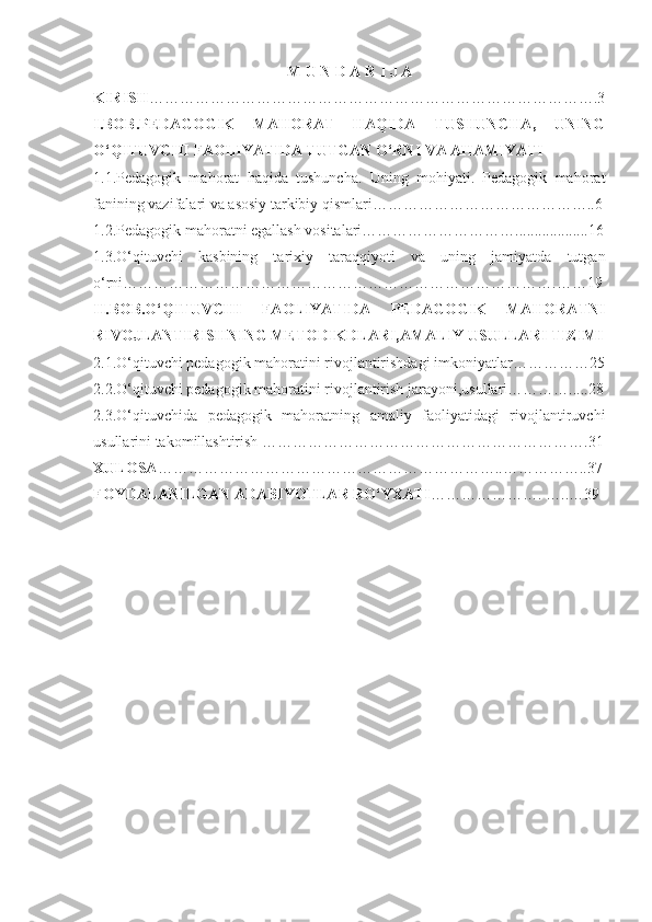 M U N D A R I J A
KIRISH …………………………………………………………………………….3
I.BOB. PEDAGOGIK   MAHORAT   HAQIDA   TUSHUNCHA,   UNING
O‘QITUVCHI FAOLIYATIDA TUTGAN O‘RNI VA AHAMIYATI
1.1.Pedagogik   mahorat   haqida   tushuncha.   Uning   mohiyati.   Pedagogik   mahorat
fanining vazifalari va asosiy tarkibiy qismlari……………………………………..6
1.2.Pedagogik mahoratni egallash vositalari…………………………...................16
1.3.O‘qituvchi   kasbining   tarixiy   taraqqiyoti   va   uning   jamiyatda   tutgan
о‘rni………………………………………………………………………….……19
II.BOB.O‘QITUVCHI   FAOLIYATIDA   PEDAGOGIK   MAHORATNI
RIVOJLANTIRISHNING METODIKDLARI,AMALIY USULLARI TIZIMI
2.1.O‘qituvchi pedagogik mahoratini rivojlantirishdagi imkoniyatlar……………25
2.2.O‘qituvchi pedagogik mahoratini rivojlantirish jarayoni,usullari………….....28
2.3.O‘qituvchida   pedagogik   mahoratning   amaliy   faoliyatidagi   rivojlantiruvchi
usullarini takomillashtirish ……………………………………………………….31
XULOSA …………………………………………………………..……………..37
FOYDALANILGAN ADABIYOTLAR RO‘YXATI …………………. …..…39 