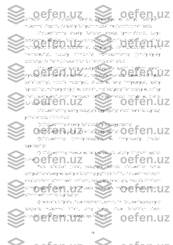 ko‘rsatish   uchun   muntazam   ravishda   psixologiya   va   tarbiya   nazariyasini
mukammal o‘rganib, o‘z kasbiy faoliyatini muttasil rivojlantirib borishi kerak.
O‘qituvchilarning   shaxsiy   fazilatlari   sirasiga   iymon-e’tiqodi,   dunyo
qarashining   kengligi,   faolligi,   odob-axloqi,   fuqarolik   burchini   his   qilishi
ma’naviyati,   dilkashligi,   talabchanligi,   qat’iyligi   va   o‘z   maqsadlariga   intilishi,
insonparvarligi,   huquqiy   bilimdonligi   mamlakatimizning   ijtimoiy-siyosiy
talablariga o‘z fikr-mulohazasi bilan faol ishtirok etishi kiradi.
O‘qituvchilarning   kasbiy   xususiyatlariga:   o‘z   kasbini,   bolalarni   sevishi,
ziyrakligi,   hozirjavobligi,   vazminligi,   pedagogik   nazokati,   tasavvur   qobiliyati,
tashkilotchiligi,   notiqlik   madaniyati,   chuqur   va   keng   ilmiysaviyasi,   kasbiy
layoqatliligi, ma’naviy ehtiyoji va qiziqishi, intellekti,yangilikni anglay va qo‘llay
olishi,   kasbiy   ma’lumotni   mvintazam   oshirishga   nisbatan   intilishi   va   boshqa
fazilatlari kiradi.
O‘qituvchilarning kasbiy pedagogik tayyorgarligi shartli ravishda quyidagi
yo‘nalishlarda olib boriladi:
1) O‘qituvchining shaxsiy fazilatlar bo‘yicha tayyorgarligi.
2) O‘qituvchining ruhiy - psixologik tayyorgarligi.
3)O‘qituvchining   ijtimoiy-pedagogik   va   ilmiy-nazariy   jihatdan
tayyorgarligi.
4)   O‘qituvchining   maxsus   va   ixtisoslikka   oid   uslubiy   bilimlarni   egallab
borishi.
Yana   ta’kidlash   joizki,   pedagogik   mahorat   o‘qituvchilar   hamda
tarbiyachilar shaxsiy va kasbiy sifatlarining yig‘indisi bo‘lib, o‘qituvchi mahoratini
shakllantirishni   ta’minlovchi   omillami,   pedagogik-psixologik,   metodik   bilimlarni
doimiy   egallab   borishi   lozim   Yuksak   pedagogik   mahoratni   shakllantirishni
ta’minlovchi omillar quyidagilar:
a) ixtisoslik bo‘yicha o‘quv predmetini, zamon, ilm-fan, texnikataraqqiyoti
darajasida   mukammal   bilishi,   uning   boshqa   o‘quv   fanlaribilan   o‘zaro
aloqadorligini ta’minlash malakasiga ega bo‘lishi;
10 