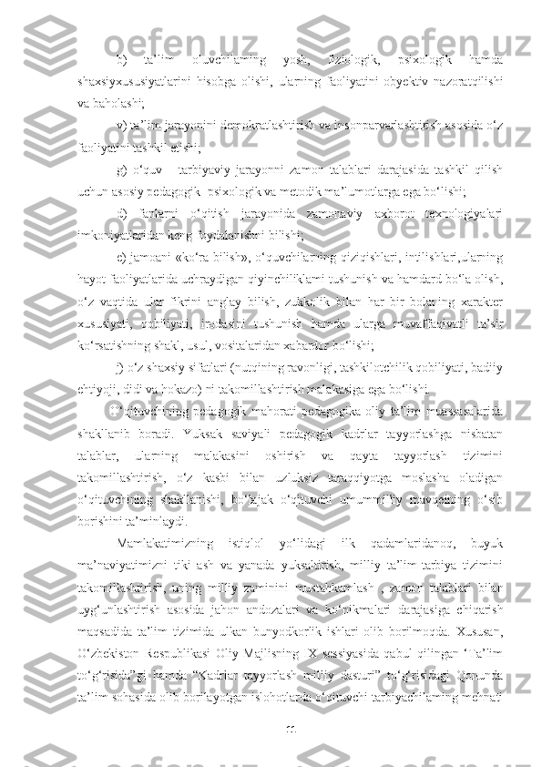 b)   ta’lim   oluvchilaming   yosh,   fiziologik,   psixologik   hamda
shaxsiyxususiyatlarini   hisobga   olishi,   ularning   faoliyatini   obyektiv   nazoratqilishi
va baholashi;
v) ta’lim jarayonini demokratlashtirish va insonparvarlashtirish asosida o‘z
faoliyatini tashkil etishi;
g)   o‘quv   -   tarbiyaviy   jarayonni   zamon   talablari   darajasida   tashkil   qilish
uchun asosiy pedagogik- psixologik va metodik ma’lumotlarga ega bo‘lishi;
d)   fanlarni   o‘qitish   jarayonida   zamonaviy   axborot   texnologiyalari
imkoniyatlaridan keng foydalanishni bilishi;
e) jamoani «ko‘ra bilish», o‘quvchilarning qiziqishlari, intilishlari,ularning
hayot faoliyatlarida uchraydigan qiyinchiliklami tushunish va hamdard bo‘la olish,
o‘z   vaqtida   ular   fikrini   anglay   bilish,   zukkolik   bilan   har   bir   bolaning   xarakter
xususiyati,   qobiliyati,   irodasini   tushunish   hamda   ularga   muvaffaqivatli   ta’sir
ko‘rsatishning shakl, usul, vositalaridan xabardor bo‘lishi;
j) o‘z shaxsiy sifatlari (nutqining ravonligi, tashkilotchilik qobiliyati, badiiy
ehtiyoji, didi va hokazo) ni takomillashtirish malakasiga ega bo‘lishi.
O‘qituvchining   pedagogik   mahorati   pedagogika   oliy   ta’lim   muassasalarida
shakllanib   boradi.   Yuksak   saviyali   pedagogik   kadrlar   tayyorlashga   nisbatan
talablar,   ularning   malakasini   oshirish   va   qayta   tayyorlash   tizimini
takomillashtirish,   o‘z   kasbi   bilan   uzluksiz   taraqqiyotga   moslasha   oladigan
o‘qituvchining   shakllanishi,   bo‘lajak   o‘qituvchi   umummilliy   mavqeining   o‘sib
borishini ta’minlaydi.
Mamlakatimizning   istiqlol   yo‘lidagi   ilk   qadamlaridanoq,   buyuk
ma’naviyatimizni   tiki   ash   va   yanada   yuksaltirish,   milliy   ta’lim-tarbiya   tizimini
takomillashtirish,   uning   milliy   zaminini   mustahkamlash   ,   zamon   talablari   bilan
uyg‘unlashtirish   asosida   jahon   andozalari   va   ko‘nikmalari   darajasiga   chiqarish
maqsadida   ta’lim   tizimida   ulkan   bunyodkorlik   ishlari   olib   borilmoqda.   Xususan,
O‘zbekiston   Respublikasi   Oliy   Majlisning   IX   sessiyasida   qabul   qilingan   ‘Ta’lim
to‘g‘risida”gi   hamda   “Kadrlar   tayyorlash   milliy   dasturi”   to‘g‘risidagi   Qonunda
ta’lim sohasida olib borilayotgan islohotlarda o‘qituvchi-tarbiyachilaming mehnati
11 