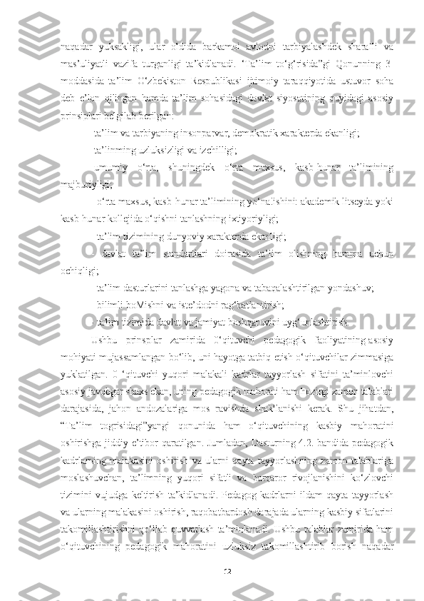 naqadar   yuksakligi,   ular   oldida   barkamol   avlodni   tarbiyalashdek   sharafli   va
mas’uliyatli   vazifa   turganligi   ta’kidlanadi.   ‘Ta’lim   to‘g‘risida”gi   Qonunning   3-
moddasida   ta’lim   O‘zbekiston   Respublikasi   ijtimoiy   taraqqiyotida   ustuvor   soha
deb   e’lon   qilingan   hamda   ta’lim   sohasidagi   davlat   siyosatining   quyidagi   asosiy
prinsiplari belgilab berilgan:
-ta’lim va tarbiyaning insonparvar, demokratik xarakterda ekanligi;
-ta’linming uzluksizligi va izchilligi;
-umumiy   o‘rta,   shuningdek   o‘rta   maxsus,   kasb-hunar   ta’limining
majburiyligi;
- o‘rta maxsus, kasb-hunar ta’limining yo‘na!ishini: akademik litseyda yoki
kasb-hunar kollejida o‘qishni tanlashning ixtiyoriyligi;
- ta’lim tizimining dunyoviy xarakterda ekanligi;
-   davlat   ta’lim   standartlari   doirasida   ta’lim   olishning   hamma   uchun
ochiqligi;
- ta’lim dasturlarini tanlashga yagona va tabaqalashtirilgan  y ondashuv;
- bilimli boMishni va iste’dodni rag‘batlantirish;
- ta'lim tizimida davlat va jamiyat boshqaruvini uyg‘unlashtirish.
Ushbu   prinsplar   zamirida   0‘qituvchi   pedagogik   faoliyatining-asosiy
mohiyati mujassamlangan bo‘lib, uni hayotga tatbiq etish o‘qituvchilar zimmasiga
yuklatilgan.   0   ‘qituvchi   yuqori   malakali   kadrlar   tayyorlash   sifatini   ta’minlovchi
asosiy javobgar shaxs ekan, uning pedagogik mahorati ham hozirgi zamon talablari
darajasida,   jahon   andozalariga   mos   ravishda   shakllanishi   kerak.   Shu   jihatdan,
“Ta’lim   togrisidagi”yangi   qonunida   ham   o‘qituvchining   kasbiy   mahoratini
oshirishga jiddiy e’tibor qaratilgan. Jumladan, Dasturning 4.2. bandida pedagogik
kadrlaming   malakasini   oshirish   va   ularni   qayta   tayyorlashning   zamon   talablariga
moslashuvchan,   ta’limning   yuqori   sifatli   va   barqaror   rivojlanishini   ko‘zlovchi
tizimini   vujudga   keltirish   ta’kidlanadi.   Pedagog   kadrlarni   ildam   qayta   tayyorlash
va ularning malakasini oshirish, raqobatbardosh darajada ularning kasbiy sifatlarini
takomillashtirishni   qo‘llab-quvvatlash   ta’minlanadi.   Ushbu   talablar   zamirida   ham
o‘qituvchining   pedagogik   mahoratini   uzluksiz   takomillashtirib   borish   naqadar
12 