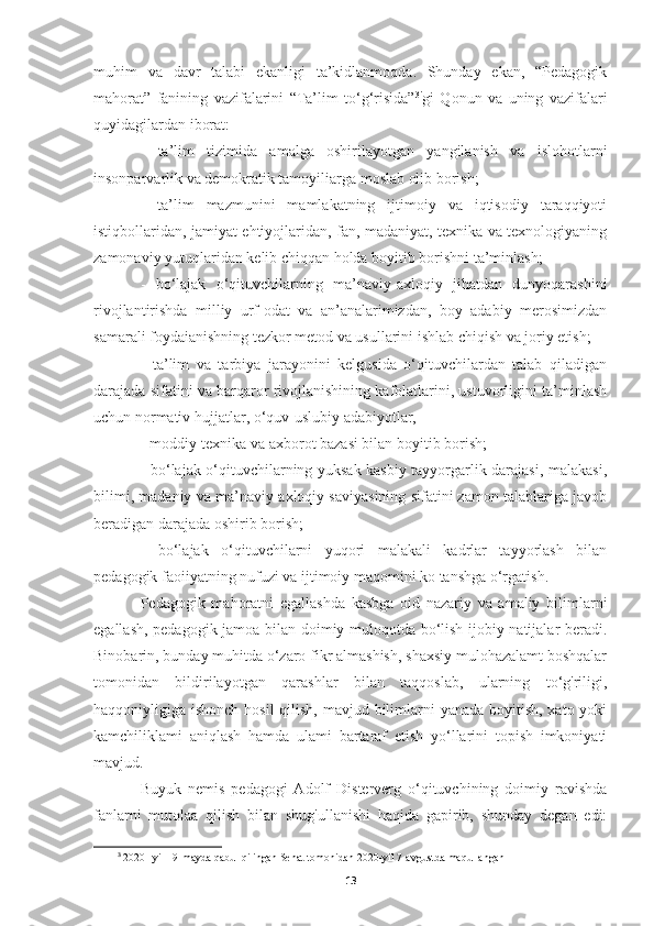 muhim   va   davr   talabi   ekanligi   ta’kidlanmoqda.   Shunday   ekan,   “Pedagogik
mahorat”   fanining   vazifalarini   “Ta’lim   to‘g‘risida” 3 i
gi   Qonun   va   uning   vazifalari
quyidagilardan iborat:
-   ta’lim   tizimida   amalga   oshirilayotgan   yangilanish   va   islohotlarni
insonparvarlik va demokratik tamoyiliarga moslab olib borish;
-   ta’lim   mazmunini   mamlakatning   ijtimoiy   va   iqtisodiy   taraqqiyoti
istiqbollaridan, jamiyat ehtiyojlaridan, fan, madaniyat, texnika va texnologiyaning
zamonaviy yutuqlaridan kelib chiqqan holda boyitib borishni ta’minlash;
-   bo‘lajak   o‘qituvchilarning   ma’naviy-axloqiy   jihatdan   dunyoqarashini
rivojlantirishda   milliy   urf-odat   va   an’analarimizdan,   boy   adabiy   merosimizdan
samarali foydaianishning tezkor metod va usullarini ishlab chiqish va joriy etish;
-   ta’lim   va   tarbiya   jarayonini   kelgusida   o‘qituvchilardan   talab   qiladigan
darajada sifatini va barqaror rivojlanishining kafolatlarini, ustuvorligini ta’minlash
uchun normativ hujjatlar, o‘quv-uslubiy adabiyotlar,
-  moddiy-texnika va axborot bazasi bilan boyitib borish;
- bo‘lajak o‘qituvchilarning yuksak kasbiy tayyorgarlik darajasi, malakasi,
bilimi, madaniy va ma’naviy-axloqiy saviyasining sifatini zamon talablariga javob
beradigan darajada oshirib borish;
-   bo‘lajak   o‘qituvchilarni   yuqori   malakali   kadrlar   tayyorlash   bilan
pedagogik faoiiyatning nufuzi va ijtimoiy maqomini ko tanshga o‘rgatish.
Pedagogik   mahoratni   egallashda   kasbga   oid   nazariy   va   amaliy   bilimlarni
egallash, pedagogik jamoa bilan doimiy muloqotda bo‘lish ijobiy natijalar beradi.
Binobarin, bunday muhitda o‘zaro fikr almashish, shaxsiy mulohazalamt boshqalar
tomonidan   bildirilayotgan   qarashlar   bilan   taqqoslab,   ularning   to‘g'riligi,
haqqoniyligiga ishonch hosil  qilish, mavjud bilimlarni yanada boyitish, xato yoki
kamchiliklami   aniqlash   hamda   ulami   bartaraf   etish   yo‘llarini   topish   imkoniyati
mavjud.
Buyuk   nemis   pedagogi   Adolf   Disterverg   o‘qituvchining   doimiy   ravishda
fanlarni   mutolaa   qilish   bilan   shug'ullanishi   haqida   gapirib,   shunday   degan   edi:
3
  2020 –yil 19-mayda qabul qilingan Senat tomonidan 2020-yil 7-avgustda maqullangan
13 