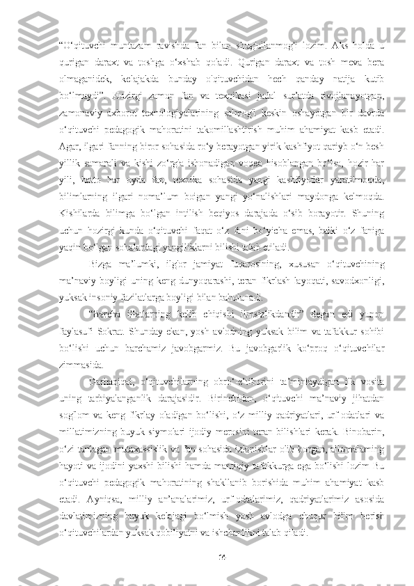 “O‘qituvchi   muntazam   ravishda   fan   bilan   shug'ullanmog'i   lozim.   Aks   holda   u
qurigan   daraxt   va   toshga   o‘xshab   qoladi.   Qurigan   daraxt   va   tosh   meva   bera
olmaganidek,   kelajakda   bunday   о'qituvchidan   hech   qanday   natija   kutib
bo‘lmaydi”.   Hozirgi   zamon   fan   va   texnikasi   jadal   sur’atda   rivojlanayotgan,
zamonaviy   axborot   texnologiyalarining   salmog'i   keskin   oshayotgan   bir   davrda
o‘qituvchi   pedagogik   mahoratini   takomillashtirish   muhim   ahamiyat   kasb   etadi.
Agar, ilgari fanning biror sohasida ro‘y berayotgan yirik kashfiyot qariyb o‘n besh
yillik   samarali   va   kishi   zo‘rg'a   ishonadigan   voqea   hisoblangan   bo‘lsa,   hozir   har
yili,   hatto   har   oyda   fan,   texnika   sohasida   yangi   kashfiyotlar   yaratilmoqda,
bilimlarning   ilgari   noma’lum   boigan   yangi   yo‘nalishlari   maydonga   kelmoqda.
Kishilarda   bilimga   bo‘lgan   intilish   beqiyos   darajada   o‘sib   borayotir.   Shuning
uchun   hozirgi   kunda   o‘qituvchi   faqat   o‘z   fani   bo‘yicha   emas,   balki   o‘z   faniga
yaqin bo‘lgan sohalardagi yangiliklarni bilishi talab etiladi.
Bizga   ma’lumki,   ilg'or   jamiyat   fuqarosining,   xususan   o‘qituvchining
ma’naviy   boyligi   uning   keng   dunyoqarashi,   teran   fikrlash   layoqati,   savodxonligi,
yuksak insoniy fazilatlarga boyligi bilan baholanadi.
“Barcha   illatlarning   kelib   chiqishi   ilmsizlikdandir”   degan   edi   yunon
faylasufi   Sokrat.   Shunday   ekan,   yosh   avlodning   yuksak   bilim   va   tafakkur   sohibi
bo‘lishi   uchun   barchamiz   javobgarmiz.   Bu   javobgarlik   ko‘proq   o‘qituvchilar
zimmasida.
Darhaqiqat,   o‘qituvchilarning   obro‘-e’tiborini   ta’minlaydigan   ilk   vosita
uning   tarbiyalanganlik   darajasidir.   Birinchidan,   o‘qituvchi   ma’naviy   jihatdan
sog'lom   va   keng   fikrlay   oladigan   bo‘lishi,   o‘z   milliy   qadriyatlari,   urf-odatlari   va
millatimizning   buyuk   siymolari   ijodiy   merosini   teran   bilishlari   kerak.   Binobarin,
o‘zi  tanlagan mutaxassislik  va fan sohasida  izlanishlar  olib borgan, allomalaming
hayoti  va ijodini  yaxshi  bilishi  hamda  mantiqiy tafakkurga ega bo‘lishi  lozim  Bu
o‘qituvchi   pedagogik   mahoratining   shakllanib   borishida   muhim   ahamiyat   kasb
etadi.   Ayniqsa,   milliy   an’analarimiz,   urf-odatlarimiz,   qadriyatlarimiz   asosida
davlatimizning   buyuk   kelajagi   bo‘lmish   yosh   avlodga   chuqur   bilim   berish
o‘qituvchilardan yuksak qobiliyatni va ishchanlikni talab qiladi.
14 