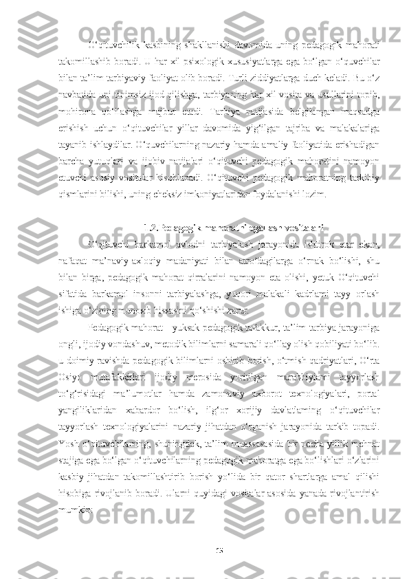 O‘ qituvchilik   kasbining   shakllanishi   davomida   uning   pedagogik   mahorati
takomillashib boradi. U har xil psixologik xususiyatlarga ega bo‘lgan o‘quvchilar
bilan ta’lim-tarbiyaviy faoliyat olib boradi. Turli ziddiyatlarga duch keladi. Bu o‘z
navbatida uni tinimsiz ijod qilishga, tarbiyaning har xil vosita va usullarini topib,
mohirona   qo‘llashga   majbur   etadi.   Tarbiya   natijasida   belgilangan   maqsadga
erishish   uchun   o‘qituvchilar   yillar   davomida   yig‘ilgan   tajriba   va   malakalariga
tayanib ishlaydilar. O‘quvchilarning nazariy hamda amaliy faoliyatida erishadigan
barcha   yutuqlari   va   ijobiv   natijalari   o‘qituvchi   pedagogik   mahoratini   namoyon
etuvchi   asosiy   vositalar   hisoblanadi.   O‘qituvchi   pedagogik   mahoratning   tarkibiy
qismlarini bilishi, uning cheksiz imkoniyatlaridan foydalanishi lozim.
1.2.Pedagogik mahoratni egallash vositalari
O‘qituvchi   barkamol   avlodni   tarbiyalash   jarayonida   ishtirok   etar   ekan,
nafaqat   ma’naviy-axloqiy   madaniyati   bilan   atrofdagilarga   o‘rnak   bo‘lishi,   shu
bilan   birga,   pedagogik   mahorat   qirralarini   namoyon   eta   olishi,   yetuk   O‘qituvchi
sifatida   barkamol   insonni   tarbiyalashga,   yuqori   malakali   kadrlami   tayy   orlash
ishiga o‘zining munosib hissasini qo‘shishi zarur.
Pedagogik mahorat - yuksak pedagogik tafakkur, ta’lim-tarbiya jarayoniga
ongli, ijodiy vondashuv, metodik bilimlarni samarali qo‘llay olish qobiliyati bo‘lib.
u doimiy ravishda pedagogik bilimlarni oshirib borish, o‘tmish qadriyatlari, O‘rta
Osiyo   mutafakkirlari   ijodiy   merosida   yoritilgan   murabbiyiami   tayyorlash
to‘g‘risidagi   ma’lumotlar   hamda   zamonaviy   axborot   texnologiyalari,   portal
yangiliklaridan   xabardor   bo‘lish,   ilg‘or   xorijiy   davlatlaming   o‘qituvchilar
tayyorlash   texnologiyalarini   nazariy   jihatdan   o‘rganish   jarayonida   tarkib   topadi.
Yosh   o‘qituvchilaming,   shuningdek,   ta’lim   muassasasida   bir   necha   yillik   mehnat
stajiga ega bo‘lgan o‘qituvchilarning pedagogik mahoratga ega bo‘lishlari o‘zlarini
kasbiy   jihatdan   takomillashtirib   borish   yo‘lida   bir   qator   shartlarga   amal   qilishi
hisobiga   rivojlanib   boradi.   Ularni   quyidagi   vositalar   asosida   yanada   rivojlantirish
mumkin:
15 