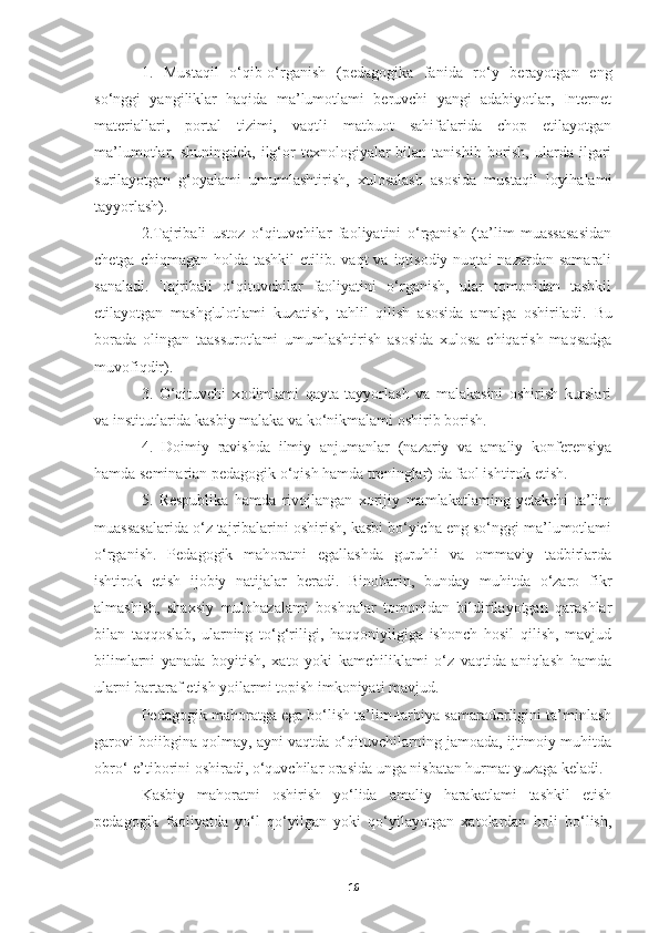 1.   Mustaqil   o‘qib-o‘rganish   (pedagogika   fanida   ro‘y   berayotgan   eng
so‘nggi   yangiliklar   haqida   ma’lumotlami   beruvchi   yangi   adabiyotlar,   Internet
materiallari,   portal   tizimi,   vaqtli   matbuot   sahifalarida   chop   etilayotgan
ma’lumotlar, shuningdek,  ilg‘or   texnologiyalar  bilan  tanishib  borish,  ularda ilgari
surilayotgan   g‘oyalami   umumlashtirish,   xulosalash   asosida   mustaqil   loyihalami
tayyorlash).
2.Tajribali   ustoz   o‘qituvchilar   faoliyatini   o‘rganish   (ta’lim   muassasasidan
chetga  chiqmagan  holda  tashkil  etilib. vaqt   va  iqtisodiy  nuqtai   nazardan  samarali
sanaladi.   Tajribali   o‘qituvchilar   faoliyatini   o‘rganish,   ular   tomonidan   tashkil
etilayotgan   mashg'ulotlami   kuzatish,   tahlil   qilish   asosida   amalga   oshiriladi.   Bu
borada   olingan   taassurotlami   umumlashtirish   asosida   xulosa   chiqarish   maqsadga
muvofiqdir).
3.   O‘qituvchi   xodimlami   qayta   tayyorlash   va   malakasini   oshirish   kurslari
va institutlarida kasbiy malaka va ko‘nikmalami oshirib borish.
4.   Doimiy   ravishda   ilmiy   anjumanlar   (nazariy   va   amaliy   konferensiya
hamda seminarian pedagogik o‘qish hamda treninglar) da faol ishtirok etish.
5.   Respublika   hamda   rivojlangan   xorijiy   mamlakatlaming   yetakchi   ta’lim
muassasalarida o‘z tajribalarini oshirish, kasbi bo‘yicha eng so‘nggi ma’lumotlami
o‘rganish.   Pedagogik   mahoratni   egallashda   guruhli   va   ommaviy   tadbirlarda
ishtirok   etish   ijobiy   natijalar   beradi.   Binobarin,   bunday   muhitda   o‘zaro   fikr
almashish,   shaxsiy   mulohazalami   boshqalar   tomonidan   bildirilayotgan   qarashlar
bilan   taqqoslab,   ularning   to‘g‘riligi,   haqqoniyligiga   ishonch   hosil   qilish,   mavjud
bilimlarni   yanada   boyitish,   xato   yoki   kamchiliklami   o‘z   vaqtida   aniqlash   hamda
ularni bartaraf etish yoilarmi topish imkoniyati mavjud.
Pedagogik mahoratga ega bo‘lish ta’lim-tarbiya samaradorligini ta’minlash
garovi boiibgina qolmay, ayni vaqtda o‘qituvchilarning jamoada, ijtimoiy muhitda
obro‘-e’tiborini oshiradi, o‘quvchilar orasida unga nisbatan hurmat yuzaga keladi.
Kasbiy   mahoratni   oshirish   yo‘lida   amaliy   harakatlami   tashkil   etish
pedagogik   faoliyatda   yo‘l   qo‘yilgan   yoki   qo‘yilayotgan   xatolardan   holi   bo‘lish,
16 