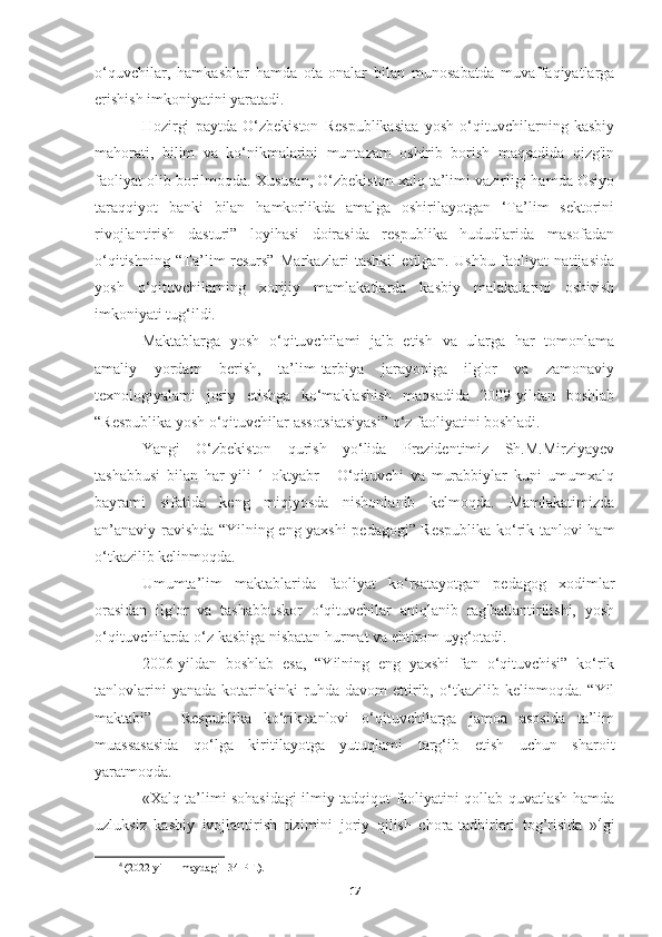 o‘quvchilar,   hamkasblar   hamda   ota-onalar   bilan   munosabatda   muvaffaqiyatlarga
erishish imkoniyatini yaratadi.
Hozirgi   paytda   O‘zbekiston   Respublikasiaa   yosh   o‘qituvchilarning   kasbiy
mahorati,   bilim   va   ko‘nikmalarini   muntazam   oshirib   borish   maqsadida   qizg'in
faoliyat olib borilmoqda. Xususan, O‘zbekiston xalq ta’limi vazirligi hamda Osiyo
taraqqiyot   banki   bilan   hamkorlikda   amalga   oshirilayotgan   ‘Ta’lim   sektorini
rivojlantirish   dasturi”   loyihasi   doirasida   respublika   hududlarida   masofadan
o‘qitishning   “Ta’lim-resurs”   Markazlari   tashkil   etilgan.   Ushbu   faoliyat   natijasida
yosh   o‘qituvchilarning   xorijiy   mamlakatlarda   kasbiy   malakalarini   oshirish
imkoniyati tug‘ildi.
Maktablarga   yosh   o‘qituvchilami   jalb   etish   va   ularga   har   tomonlama
amaliy   yordam   berish,   ta’lim-tarbiya   jarayoniga   ilg'or   va   zamonaviy
texnologiyalami   joriy   etishga   ko‘maklashish   maqsadida   2009-yildan   boshlab
“Respublika yosh o‘qituvchilar assotsiatsiyasi” o‘z faoliyatini boshladi.
Yangi   O‘zbekiston   qurish   yo‘lida   Prezidentimiz   Sh.M.Mirziyayev
tashabbusi   bilan   har   yili   1   oktyabr   -   O‘qituvchi   va   murabbiylar   kuni   umumxalq
bayrami   sifatida   keng   miqiyosda   nishonlanib   kelmoqda.   Mamlakatimizda
an’anaviy ravishda “Yilning eng yaxshi pedagogi” Respublika ko‘rik-tanlovi ham
o‘tkazilib kelinmoqda.
Umumta’lim   maktablarida   faoliyat   ko‘rsatayotgan   pedagog   xodimlar
orasidan   ilg'or   va   tashabbuskor   o‘qituvchilar   aniqlanib   rag'batlantirilishi,   yosh
o‘qituvchilarda o‘z kasbiga nisbatan hurmat va ehtirom uyg‘otadi.
2006-yildan   boshlab   esa,   “Yilning   eng   yaxshi   fan   o‘qituvchisi”   ko‘rik
tanlovlarini   yanada   kotarinkinki   ruhda   davom   ettirib,   o‘tkazilib   kelinmoqda.   “Yil
maktabi”   -   Respublika   ko‘rik-tanlovi   o‘qituvchilarga   jamoa   asosida   ta’lim
muassasasida   qo‘lga   kiritilayotga   yutuqlami   targ‘ib   etish   uchun   sharoit
yaratmoqda.
«Xalq ta’limi sohasidagi ilmiy tadqiqot faoliyatini qollab quvatlash hamda
uzluksiz   kasbiy   ivojlantirish   tizimini   joriy   qilish   chora-tadbirlari   tog’risida   » 4
gi
4
 (2022 yil 11 maydagi 134-PF.).
17 