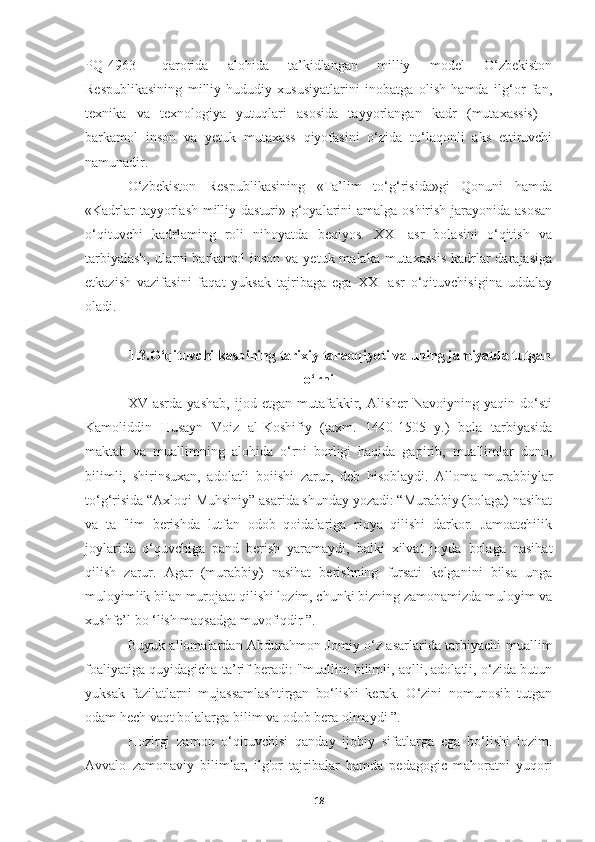 PQ-4963   –qarorida   alohida   ta’kidlangan   milliy   model   O‘zbekiston
Respublikasining   milliy-hududiy   xususiyatlarini   inobatga   olish   hamda   ilg‘or   fan,
texnika   va   texnologiya   yutuqlari   asosida   tayyorlangan   kadr   (mutaxassis)   -
barkamol   inson   va   yetuk   mutaxass   qiyofasini   o‘zida   to‘laqonli   aks   ettiruvchi
namunadir.
O‘zbekiston   Respublikasining   «Ta’lim   to‘g‘risida»gi   Qonuni   hamda
«Kadrlar  tayyorlash milliy dasturi» g‘oyalarini  amalga oshirish jarayonida asosan
o‘qituvchi   kadrlaming   roli   nihoyatda   beqiyos.   XXI   asr   bolasini   o‘qitish   va
tarbiyalash,  ularni  barkamol  inson  va yetuk malaka mutaxassis  kadrlar  darajasiga
etkazish   vazifasini   faqat   yuksak   tajribaga   ega   XXI   asr   o‘qituvchisigina   uddalay
oladi.
1.3.O‘qituvchi kasbining tarixiy taraqqiyoti va uning jamiyatda tutgan
о‘rni
XV  asrda   yashab,   ijod  etgan   mutafakkir,   Alisher   Navoiyning   yaqin  do‘sti
Kamoliddin   Husayn   Voiz   al-Koshifiy   (taxm.   1440-1505   y.)   bola   tarbiyasida
maktab   va   muallimning   alohida   o‘rni   borligi   haqida   gapirib,   muallimlar   dono,
bilimli,   shirinsuxan,   adolatli   boiishi   zarur,   deb   hisoblaydi.   Alloma   murabbiylar
to‘g‘risida “Axloqi Muhsiniy” asarida shunday yozadi: “Murabbiy (bolaga) nasihat
va   ta   'lim   berishda   lutfan   odob   qoidalariga   rioya   qilishi   darkor.   Jamoatchilik
joylarida   o‘quvchiga   pand   berish   yaramaydi,   balki   xilvat   joyda   bolaga   nasihat
qilish   zarur.   Agar   (murabbiy)   nasihat   berishning   fursati   kelganini   bilsa   unga
muloyimlik bilan murojaat qilishi lozim, chunki bizning zamonamizda muloyim va
xushfe’l bo ‘lish maqsadga muvofiqdir ”.
Buyuk allomalardan Abdurahmon Jomiy o‘z asarlarida tarbiyachi-muallim
foaliyatiga quyidagicha ta’rif beradi: "muallim bilimli, aqlli, adolatli, o‘zida butun
yuksak   fazilatlarni   mujassamlashtirgan   bo‘lishi   kerak.   O‘zini   nomunosib   tutgan
odam hech vaqt bolalarga bilim va odob bera olmaydi ”.
Hozirgi   zamon   o‘qituvchisi   qanday   ijobiy   sifatlarga   ega   bo‘lishi   lozim.
Avvalo   zamonaviy   bilimlar,   ilg'or   tajribalar   hamda   pedagogic   mahoratni   yuqori
18 