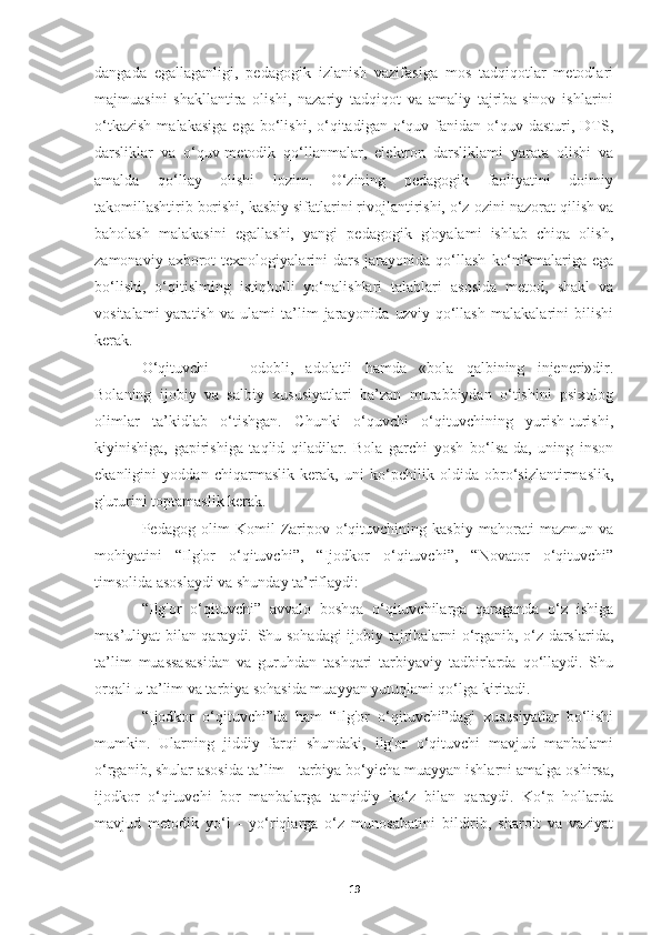 dangada   egallaganligi,   pedagogik   izlanish   vazifasiga   mos   tadqiqotlar   metodlari
majmuasini   shakllantira   olishi,   nazariy   tadqiqot   va   amaliy   tajriba-sinov   ishlarini
o‘tkazish  malakasiga   ega  bo‘lishi,  o‘qitadigan  o‘quv  fanidan  o‘quv  dasturi,  DTS,
darsliklar   va   o‘quv-metodik   qo‘llanmalar,   elektron   darsliklami   yarata   olishi   va
amalda   qo‘llay   olishi   lozim.   O‘zining   pedagogik   faoliyatini   doimiy
takomillashtirib borishi, kasbiy sifatlarini rivojlantirishi, o‘z-ozini nazorat qilish va
baholash   malakasini   egallashi,   yangi   pedagogik   g'oyalami   ishlab   chiqa   olish,
zamonaviy   axborot   texnologiyalarini   dars   jarayonida   qo‘llash   ko‘nikmalariga  ega
bo‘lishi,   o‘qitislming   istiqbolli   yo‘nalishlari   talablari   asosida   metod,   shakl   va
vositalami   yaratish   va   ulami   ta’lim   jarayonida   uzviy   qo‘llash   malakalarini   bilishi
kerak.
O‘qituvchi   —   odobli,   adolatli   hamda   «bola   qalbining   injeneri»dir.
Bolaning   ijobiy   va   salbiy   xususiyatlari   ba’zan   murabbiydan   o‘tishini   psixolog
olimlar   ta’kidlab   o‘tishgan.   Chunki   o‘quvchi   o‘qituvchining   yurish-turishi,
kiyinishiga,   gapirishiga   taqlid   qiladilar.   Bola   garchi   yosh   bo‘lsa-da,   uning   inson
ekanligini   yoddan   chiqarmaslik   kerak,   uni   ko‘pchilik   oldida   obro‘sizlantirmaslik,
g'ururini toptamaslik kerak.
Pedagog   olim   Komil   Zaripov   o‘qituvchining   kasbiy   mahorati   mazmun   va
mohiyatini   “Ilg'or   o‘qituvchi”,   “Ijodkor   o‘qituvchi”,   “Novator   o‘qituvchi”
timsolida asoslaydi va shunday ta’riflaydi:
“Ilg'or   o‘qituvchi”   avvalo   boshqa   o‘qituvchilarga   qaraganda   o‘z   ishiga
mas’uliyat bilan qaraydi. Shu sohadagi ijobiy tajribalarni o‘rganib, o‘z darslarida,
ta’lim   muassasasidan   va   guruhdan   tashqari   tarbiyaviy   tadbirlarda   qo‘llaydi.   Shu
orqali u ta’lim va tarbiya sohasida muayyan yutuqlami qo‘lga kiritadi.
“Ijodkor   o‘qituvchi”da   ham   “Ilg'or   o‘qituvchi”dagi   xususiyatlar   bo‘lishi
mumkin.   Ularning   jiddiy   farqi   shundaki,   ilg'or   o‘qituvchi   mavjud   manbalami
o‘rganib, shular asosida ta’lim - tarbiya bo‘yicha muayyan ishlarni amalga oshirsa,
ijodkor   o‘qituvchi   bor   manbalarga   tanqidiy   ko‘z   bilan   qaraydi.   Ko‘p   hollarda
mavjud   metodik   yo‘l   -   yo‘riqlarga   o‘z   munosabatini   bildirib,   sharoit   va   vaziyat
19 