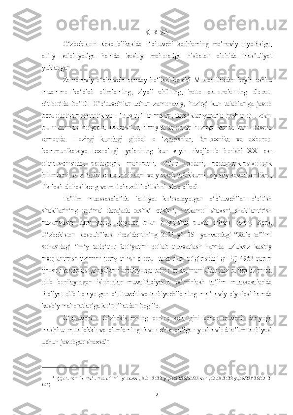 KIRISH
O‘zbekiston   Respublikasida   o‘qituvchi   kadrlaming   ma’naviy   qiyofasiga,
aqliy   salohiyatiga   hamda   kasbiy   mahoratiga   nisbatan   alohida   mas’uliyat
yuklangan.
Zamonaviy o‘qituvchi  qanday bo‘lishi  kerak? Mustaqillikdan keyin ushbu
muammo   ko‘plab   olimlaming,   ziyoli   ahlining,   hatto   ota-onalarning   diqqat-
e’tiborida   bo‘ldi.   O‘qituvchilar   uchun   zamonaviy,   hozirgi   kun   talablariga   javob
bera oladigan metodik va o ‘quv qo‘llanmalari, darsliklar yaratila boshlandi. Lekin
bu   muammo   bo‘yicha   izlanishlar,   ilmiy-tadqiqotlar   hozirgi   kunda   ham   davom
etmoqda.   Hozirgi   kundagi   global   o   ‘zgarishlar,   fan-texnika   va   axborot-
kommunikatsiya   texnologi-   yalarining   kun   sayin   rivojlanib   borishi   XXI   asr
o‘qituvchisidan   pedagogik   mahoratni,   o‘tkir   irodani,   pedagogik-psixologik
bilimlarni, o 'z fanini chuqur bilishni va yuksak tafakkurni, siyosiy savodxonlikni,
fikrlash doirasi keng va mulohazali bo‘lishni talab qiladi.
Ta’lim   muassasalarida   faoliyat   ko‘rsatayotgan   o‘qituvchilar   o‘qitish
shakllarining   optimal   darajada   tashkil   etishni,   barkamol   shaxsni   shakllantirish
nazariyasini   turli   yangi   g'oyalar   bilan   boyitishni   puxta   bilishi   lozim.   Zero,
O‘zbekiston   Respublikasi   Prezidentining   2021   yil   25   –yanvardagi   “Xalq   ta’limi
sohasidagi   ilmiy   tadqiqot   faoliyatini   qollab   quvvatlash   hamda   uzluksiz   kasbiy
rivojlantirish   tizimini   joriy   qilish   chora   –tadbirlari   to‘g‘risida” 1
gi   P Q - 4963 - qarori
ijrosini taminlash, g'oyalarni   amaliyotga tatbiq etish, mamlakatimiz ta’lim tizimida
olib   borilayotgan   islohotlar   muvaffaqiyatini   ta ’ minlash   ta’lim   muassasalarida
faoliyat olib borayotgan o‘qituvchi va tarbiyachilaming m a’naviy qiyofasi hamda
kasbiy mahoratlariga ko‘p jihatdan bog'liq.
O‘qituvchi   -   O‘zbekistonning   porloq   kelajigini   barpo   etuvchi,   dunyoga
mashhur mutafakkir va olimlaming davor chisi bo‘lgan yosh avlod ta’lim-tarbiyasi
uchun javobgar shaxsdir.
1
    (Qonunchilik   ma’lumotlari   milliy   bazasi,18.01.2022-y.,09/22/25/00/33-son   ;03.08.2022-y.,09/22/425/0712-
son) 
2 