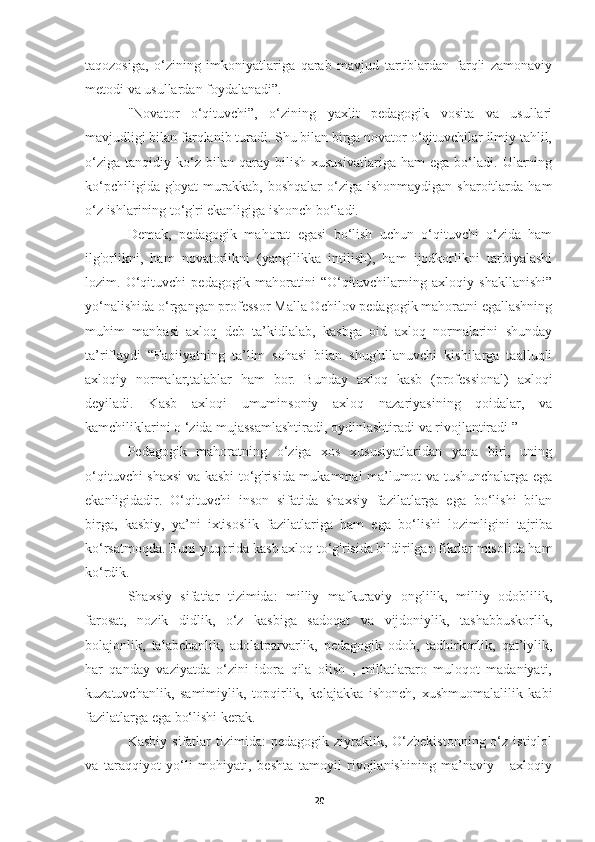 taqozosiga,   o‘zining   imkoniyatlariga   qarab   mavjud   tartiblardan   farqli   zamonaviy
metodi va usullardan foydalanadi”.
"Novator   o‘qituvchi”,   o‘zining   yaxlit   pedagogik   vosita   va   usullari
mavjudligi bilan farqlanib turadi. Shu bilan birga novator o‘qituvchilar ilmiy tahlil,
o‘ziga   tanqidiy   ko‘z   bilan  qaray   bilish   xususivatlariga   ham   ega   bo‘ladi.  Ularning
ko‘pchiligida  g'oyat   murakkab,  boshqalar   o‘ziga  ishonmaydigan  sharoitlarda  ham
o‘z ishlarining to‘g'ri ekanligiga ishonch bo‘ladi.
Demak,   pedagogik   mahorat   egasi   bo‘lish   uchun   o‘qituvchi   o‘zida   ham
ilg'orlikni,   ham   novatorlikni   (yangilikka   intilish),   ham   ijodkorlikni   tarbiyalashi
lozim.   O‘qituvchi   pedagogik   mahoratini   “O‘qituvchilarning   axloqiy   shakllanishi”
yo‘nalishida o‘rgangan professor Malla Ochilov pedagogik mahoratni egallashning
muhim   manbasi   axloq   deb   ta’kidlalab,   kasbga   oid   axloq   normalarini   shunday
ta’riflaydi   “Faoiiyatning   ta’lim   sohasi   bilan   shug'ullanuvchi   kishilarga   taalluqli
axloqiy   normalar,talablar   ham   bor.   Bunday   axloq   kasb   (professional)   axloqi
deyiladi.   Kasb   axloqi   umuminsoniy   axloq   nazariyasining   qoidalar,   va
kamchiliklarini о ‘zida mujassamlashtiradi, oydinlashtiradi va rivojlantiradi ” 
Pedagogik   mahoratning   o‘ziga   xos   xususiyatlaridan   yana   biri,   uning
o‘qituvchi shaxsi  va kasbi to‘g'risida mukammal ma’lumot va tushunchalarga ega
ekanligidadir.   O‘qituvchi   inson   sifatida   shaxsiy   fazilatlarga   ega   bo‘lishi   bilan
birga,   kasbiy,   ya’ni   ixtisoslik   fazilatlariga   ham   ega   bo‘lishi   lozimligini   tajriba
ko‘rsatmoqda. Buni yuqorida kasb axloq to‘g'risida bildirilgan fikrlar misolida ham
ko‘rdik.
Shaxsiy   sifatiar   tizimida:   milliy   mafkuraviy   onglilik,   milliy   odoblilik,
farosat,   nozik   didlik,   o‘z   kasbiga   sadoqat   va   vijdoniylik,   tashabbuskorlik,
bolajonlik,   talabchanlik,   adolatparvarlik,   pedagogik   odob,   tadbirkorlik,   qat’iylik,
har   qanday   vaziyatda   o‘zini   idora   qila   olish   ,   millatlararo   muloqot   madaniyati,
kuzatuvchanlik,   samimiylik,   topqirlik,   kelajakka   ishonch,   xushmuomalalilik   kabi
fazilatlarga ega bo‘lishi kerak.
Kasbiy  sifatlar  tizimida:  pedagogik  ziyraklik,  O‘zbekistonning  o‘z  istiqlol
va   taraqqiyot   yo‘li   mohiyati,   beshta   tamoyil   rivojlanishining   ma’naviy   -   axloqiy
20 