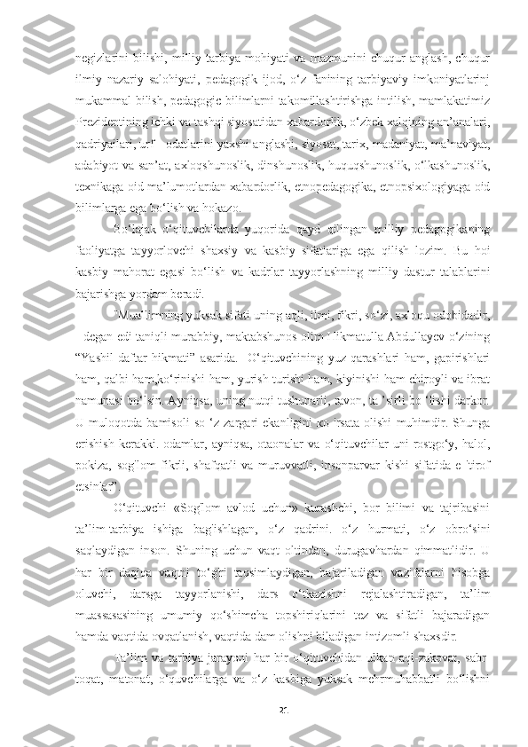 negizlarini   bilishi,   milliy   tarbiya   mohiyati   va   mazmunini   chuqur   anglash,   chuqur
ilmiy   nazariy   salohiyati,   pedagogik   ijod,   o‘z   fanining   tarbiyaviy   imkoniyatlarinj
mukammal bilish, pedagogic bilimlarni takomillashtirishga intilish, mamlakatimiz
Prezidentining ichki va tashqi siyosatidan xabardorlik, o‘zbek xalqining an’analari,
qadriyailari, urf - odatlarini yaxshi anglashi, siyosat, tarix, madaniyat, ma’naviyat,
adabiyot va san’at, axloqshunoslik, dinshunoslik, huquqshunoslik, o‘lkashunoslik,
texnikaga oid ma’lumotlardan xabardorlik, etnopedagogika, etnopsixologiyaga oid
bilimlarga ega bo‘lish va hokazo.
Bo‘lajak   o‘qituvchilarda   yuqorida   qayd   qilingan   milliy   pedagogikaning
faoliyatga   tayyorlovchi   shaxsiy   va   kasbiy   sifatlariga   ega   qilish   lozim.   Bu   hoi
kasbiy   mahorat   egasi   bo‘lish   va   kadrlar   tayyorlashning   milliy   dastur   talablarini
bajarishga yordam beradi.
"Muallimning yuksak sifati uning aqli, ilmi, fikri, so‘zi, axloqu odobidadir,
- degan edi taniqli murabbiy, maktabshunos olim Hikmatulla Abdullayev o‘zining
“Yashil   daftar   hikmati”   asarida.   -O‘qituvchining   yuz   qarashlari   ham,   gapirishlari
ham, qalbi ham,ko‘rinishi ham, yurish-turishi ham, kiyinishi ham chiroyli va ibrat
namunasi bo‘lsin. Ayniqsa, uning nutqi tushunarli, ravon, ta ’sirli bo ‘lishi darkor.
U   muloqotda   bamisoli   so   ‘z   zargari   ekanligini   ко   'rsata   olishi   muhimdir.   Shunga
erishish   kerakki.   odamlar,   ayniqsa,   otaonalar   va   o‘qituvchilar   uni   rostgo‘y,   halol,
pokiza,   sog'lom   fikrli,   shafqatli   va   muruvvatli,   insonparvar   kishi   sifatida   e   'tirof
etsinlar”.
O‘qituvchi   «Sog'lom   avlod   uchun»   kurashchi,   bor   bilimi   va   tajribasini
ta’lim-tarbiya   ishiga   bag'ishlagan,   o‘z   qadrini.   o‘z   hurmati,   o‘z   obro‘sini
saqlaydigan   inson.   Shuning   uchun   vaqt   oltindan,   durugavhardan   qimmatlidir.   U
har   bir   daqiqa   vaqtni   to‘g'ri   taqsimlaydigan,   bajariladigan   vazifalarni   hisobga
oluvchi,   darsga   tayyorlanishi,   dars   o‘tkazishni   rejalashtiradigan,   ta’lim
muassasasining   umumiy   qo‘shimcha   topshiriqlarini   tez   va   sifatli   bajaradigan
hamda vaqtida ovqatlanish, vaqtida dam olishni biladigan intizomli shaxsdir.
Ta’lim   va   tarbiya   jarayoni   har   bir   o‘qituvchidan   ulkan   aql-zakovat,   sabr-
toqat,   matonat,   o‘quvchilarga   va   o‘z   kasbiga   yuksak   mehrmuhabbatli   bo‘lishni
21 