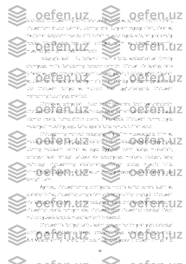 talab etadi. O‘qituvchining doimo izlanuvchan, bilim va tajribasini orttirib borishi,
o‘quvchilarni   chuqur   tushnish,   ularning   ichki   dunyosini   payqay   olishi,   o‘sish   va
rivojlanish darajalarini  nazorat  qilib borishi  na zarur paytda so‘z, ish yoki  amaliy
harakat   bilan   yordam   bera   olish   qobiliyati   ta’lim   va   tarbiya   jarayonining
muvaffaqiyatini ta’minlovchi omillardir.
Pedagogik   kasb   -   bu   barkamol   inson   sifatida   xarakterlashuvi   ijtimoiy
ahamiyatga   molik   faziladaming   barqaror   tizimidir.   O‘qituvi   o‘z   kasbiga   ixlos
qo‘vishi va uning ijtimoiy ahamiyatini tushunib yetishi, bolalarga ta’sir o‘tkazishi
va ular bilan hamdardligini namoyon qila olishi shunday farilatlar majmuasidirki,
ular   O‘qituvchi   faoliyat   va   muloqoti   bilan   uyg‘unlashganda   O‘qituvchi
mehnatining butunligiga erishiladi.
O‘qitish   va   tarbiyalash   -   bular   bir-biridan   ancha   farqli   tushunchalardir.
O‘qituvchi   o‘z   kasbining   to‘la   ma’nodagi   egasi   bo‘lishi   uchun   atrof-muhitidagi
odamlar   orasida   hurmat-e’tibor   qozona   olishi   kerak.   O‘qituvchi   hamma   joyda
madaniyatli murabbiy, ezgu fazilat egasi sifatida namuna bo‘lishi zarur.
O‘qituvchining   mahorati   pedagogika   oliy   ta’lim   muassasalarida   bilim   va
malakalami egallash davridayoq, shakllanib boradi. Pedagogik kadrlar tayyorlash,
ularning   malakasini   oshirish   va   qayta   tayyorlash   tizimi   kasbga   moslashishi,
tanlangan   kasb   ichidagi   uzluksiz   siz   taraqqiyotga   moslasha   oladigan,   keng
ma’nodagi   o‘qituvchining   shakllanishiga   bo‘lgan   talabga   muvofiq   holda
bilimlarning pedagogik-psixologik va umummilliy mavqeining o‘sib borishida aks
etmog‘i lozim.
Ayniqsa,   o‘qituvchilarning   qobiliyatida   notiqlik   san’ati   qancha   kuchli   va
ta'sirchan bo‘lsa, o‘quvchilar uning so‘zini zo‘r ishtiyoq bilan tinglaydi. O‘qituvchi
o‘z   kasbiga   ixlos   qo‘yib.   o‘zining   pedagogik   iste’dodini,   samimiy   munosabatini
o‘quvchilar   orasida   namoyon   etsa.   o‘qituvchi   bilan   o‘quvchilar   orasidagi   o‘zaro
muloqot yuksak darajada mustahkamlanib boraveradi.
O‘qituvchilik faoliyati  ushbu kasbni  tanlagan har  bir  yosh  yigit  qizlardagi
qobiliyat   va   iste’dodning   barcha   qirralarini   ishga   solishga   majbur   qiladi.
A.S.Makarenkoning   fikricha,   “jamoada   40  ta   qobiliyatsiz   о  'qituvchi   о  rniga  4   ta
22 