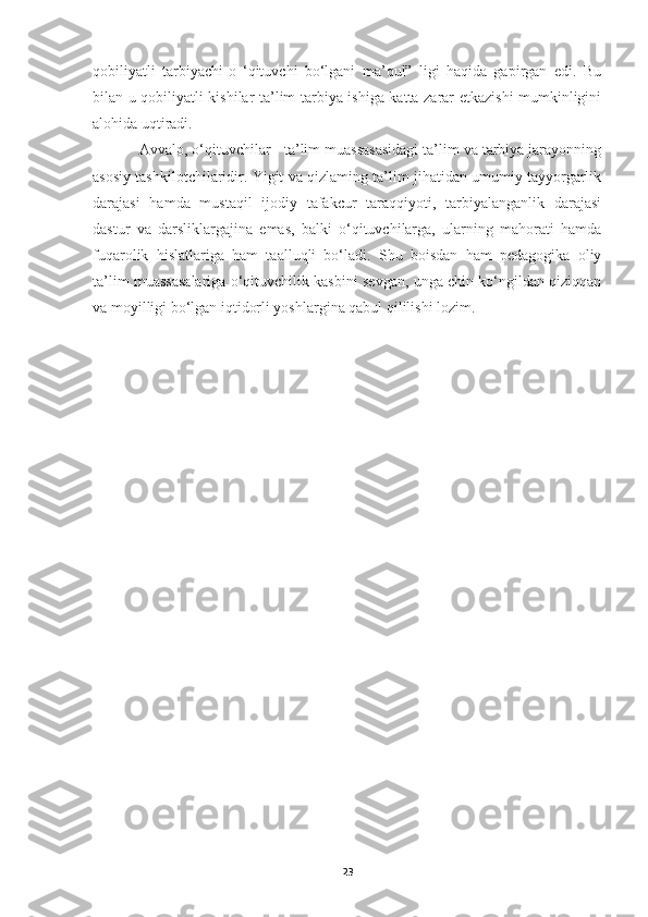qobiliyatli   tarbiyachi-o   ‘qituvchi   bo‘lgani   ma’qul”   ligi   haqida   gapirgan   edi.   Bu
bilan u qobiliyatli kishilar ta’lim-tarbiya ishiga katta zarar etkazishi mumkinligini
alohida uqtiradi.
Avvalo, o‘qituvchilar - ta’lim muassasasidagi ta’lim va tarbiya jarayonning
asosiy tashkilotchilaridir. Yigit va qizlaming ta’lim jihatidan umumiy tayyorgarlik
darajasi   hamda   mustaqil   ijodiy   tafakcur   taraqqiyoti,   tarbiyalanganlik   darajasi
dastur   va   darsliklargajina   emas,   balki   o‘qituvchilarga,   ularning   mahorati   hamda
fuqarolik   hislatlariga   ham   taalluqli   bo‘ladi.   Shu   boisdan   ham   pedagogika   oliy
ta’lim muassasalariga o‘qituvchilik kasbini sevgan, unga chin ko‘ngildan qiziqqan
va moyilligi bo‘lgan iqtidorli yoshlargina qabul qililishi lozim.
23 