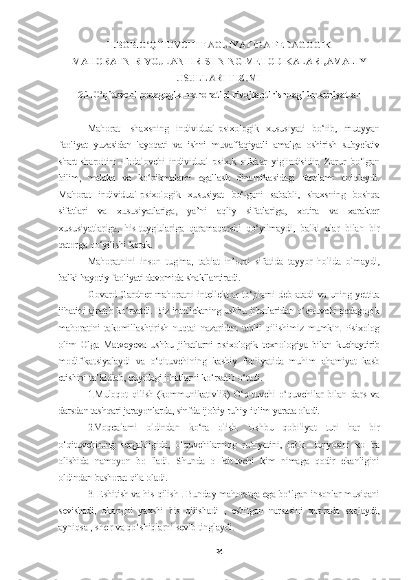 II.BOB.O‘QITUVCHI FAOLIYATIDA PEDAGOGIK
MAHORATNIRIVOJLANTIRISHNING METODIKALARI,AMALIY
USULLARI TIZIMI
2.1.O‘qituvchi pedagogik mahoratini rivojlantirishdagi imkoniyatlar
Mahorat-   shaxsning   individual-psixologik   xususiyati   bo‘iib,   muayyan
faoliyat   yuzasidan   layoqati   va   ishni   muvaffaqiyatli   amalga   oshirish   subyektiv
shart-sharoitini   ifodalovchi   individual   psixik   sifatlar   yig'indisidir.   Zarur   bo‘lgan
bilim,   malaka   va   ko‘nikmalami   egallash   dinamikasidagi   farqlami   aniqlaydi.
Mahorat   individual-psixologik   xususiyat   bo‘lgani   sababli,   shaxsning   boshqa
sifatlari   va   xususiyatlariga,   ya’ni   aqliy   sifatlariga,   xotira   va   xarakter
xususiyatlariga,   his-tuyg'ulariga   qaramaqarshi   qo‘yilmaydi,   balki   ular   bilan   bir
qatorga qo‘yilishi kerak.
Mahoratnini   inson   tug'ma,   tabiat   in’omi   sifatida   tayyor   holida   olmaydi,
balki hayotiy faoliyati davomida shakllantiradi.
Govard Gardner  mahoratni  intellektlar  to‘plami  deb  atadi   va uning  yettita
jihatini ajratib ko‘rsatdi. Biz intellektning ushbu jihatlaridan o‘qituvchi pedagogik
mahoratini   takomillashtirish   nuqtai   nazaridan   tahlil   qilishimiz   mumkin.   Psixolog
olim   Olga   Matveyeva   ushbu   jihatlarni   psixologik   texnologiya   bilan   kuchaytirib
modifikatsiyalaydi   va   o‘qituvchining   kasbiy   faoliyatida   muhim   ahamiyat   kasb
etishini ta’kidlab, quyidagi jihatlarni ko‘rsatib o‘tadi.
1.Muloqot   qilish   (kommunikativlik)   O‘qituvchi   o‘quvchilar   bilan   dars   va
darsdan tashqari jarayonlarda, sinfda ijobiy ruhiy iqlim yarata oladi.
2.Voqealami   oldindan   ko‘ra   olish.   Ushbu   qobiliyat   turi   har   bir
o‘qituvchining   sergakligida,   o‘quvchilarning   ruhiyatini,   ichki   dunyosini   ко   'ra
olishida   namoyon   bo   'ladi.   Shunda   о   'qituvchi   kim   nimaga   qodir   ekanligini
oldindan bashorat qila oladi.
3. Eshitish va his qilish . Bunday mahoratga ega bo‘lgan insonlar musiqani
sevishadi,   ohangni   yaxshi   his   qilishadi   ,   eshitgan   narsasini   xotirada   saqlaydi,
ayniqsa , she'r va qo‘shiqlarni sevib tinglaydi.
24 