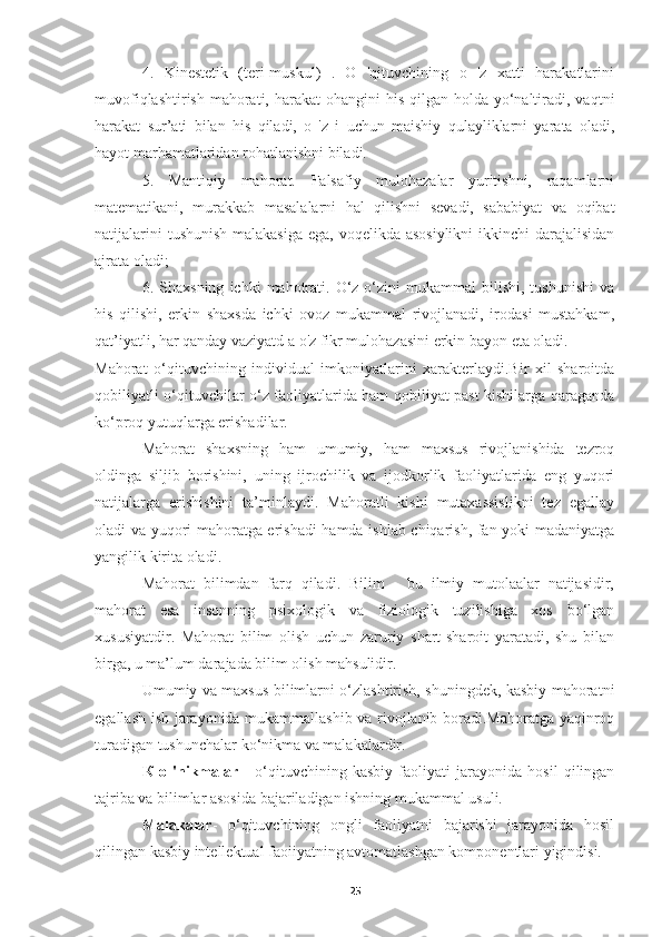 4.   Kinestetik   (teri-muskul)   .   О   'qituvchining   о   'z   xatti   harakatlarini
muvofiqlashtirish  mahorati, harakat  ohangini  his  qilgan holda yo‘naltiradi, vaqtni
harakat   sur’ati   bilan   his   qiladi,   о   'z   i   uchun   maishiy   qulayliklarni   yarata   oladi,
hayot marhamatlaridan rohatlanishni biladi.
5.   Mantiqiy   mahorat.   Falsafiy   mulohazalar   yuritishni,   raqamlarni
matematikani,   murakkab   masalalarni   hal   qilishni   sevadi,   sababiyat   va   oqibat
natijalarini  tushunish malakasiga  ega, voqelikda asosiylikni  ikkinchi  darajalisidan
ajrata oladi;
6.  Shaxsning   ichki   mahotrati.   О‘z-o‘zini   mukammal   bilishi,  tushunishi   va
his   qilishi,   erkin   shaxsda   ichki   ovoz   mukammal   rivojlanadi,   irodasi   mustahkam,
qat’iyatli, har qanday vaziyatd a о'z fikr mulohazasini erkin bayon eta oladi.
Mahorat   o‘qituvchining   individual   imkoniyatlarini   xarakterlaydi.Bir   xil   sharoitda
qobiliyatli o‘qituvchilar o‘z faoliyatlarida ham qobiliyat past kishilarga qaraganda
ko‘proq yutuqlarga erishadilar.
Mahorat   shaxsning   ham   umumiy,   ham   maxsus   rivojlanishida   tezroq
oldinga   siljib   borishini,   uning   ijrochilik   va   ijodkorlik   faoliyatlarida   eng   yuqori
natijalarga   erishishini   ta’minlaydi.   Mahoratli   kishi   mutaxassislikni   tez   egallay
oladi va yuqori mahoratga erishadi hamda ishlab chiqarish, fan yoki madaniyatga
yangilik kirita oladi.
Mahorat   bilimdan   farq   qiladi.   Bilim   -   bu   ilmiy   mutolaalar   natijasidir,
mahorat   esa   insonning   psixologik   va   fiziologik   tuzilishiga   xos   bo‘lgan
xususiyatdir.   Mahorat   bilim   olish   uchun   zaruriy   shart-sharoit   yaratadi,   shu   bilan
birga, u ma’lum darajada bilim olish mahsulidir.
Umumiy va maxsus bilimlarni o‘zlashtirish, shuningdek, kasbiy mahoratni
egallash ish jarayonida mukammallashib va rivojlanib boradi.Mahoratga уaqinroq
turadigan tushunchalar ko‘nikma va malakalardir.
К   о   'nikmalar   -   o‘qituvchining   kasbiy   faoliyati   jarayonida   hosil   qilingan
tajriba va bilimlar asosida bajariladigan ishning mukammal usuli.
Malakalar -   o‘qituvchining   ongli   faoliyatni   bajarishi   jarayonida   hosil
qilingan kasbiy intellektual faoiiyatning avtomatlashgan komponentlari yigindisi.
25 