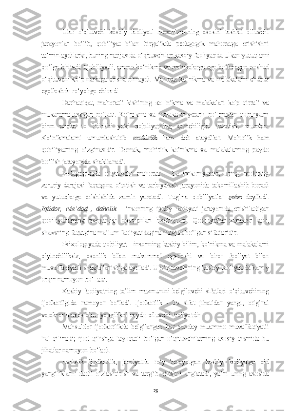 Ular   o‘qituvchi   kasbiy   faoliyati   mexanizmining   asosini   tashkil   qiluvchi
jarayonlar   bo‘lib,   qobiliyat   bilan   birgalikda   pedagogik   mahoratga   erishishni
ta’minlaydilarki, buning natijasida o‘qituvchilar kasbiy faoliyatida ulkan yutuqlami
qo‘lga kiritadi. Qobiliyatli, ammo ko‘nikma va malakalarga ega bo‘lmagan noshud
o‘qituvchi ko‘p narsaga erisha olmaydi. Mahorat ko‘nikma va malakalami chuqur
egallashda ro‘yobga chiqadi.
Darhaqiqat,   mahoratli   kishining   ко   'nikma   va   malakalari   kо'p   qirrali   va
mukammallashgan   bo‘ladi.   Ко‘nikma   va   malakalar   yetarli   bo‘lmagan   qobiliyatni
birm   uncha   to   'ldirishi   yoki   qobiliyatning   kamchiligini   tuzatishi   mumkin.
Ko‘nikmalami   umumlashtirib   mohirlik   ham   deb   ataydilar.   Mohirlik   ham
qobiliyatning   o‘zginasidir.   Demak,   mohirlik   ko‘nikma   va   malakalaming   paydo
bo‘lish jarayonida shakllanadi.
Pedagogikada   o‘qituvchi   mahorati   -   bu   imkoniyatdir,   uning   mohirligi
zaruriy   darajasi   faqatgina   o‘qitish   va   tarbiyalash   jarayonida   takomillashib   boradi
va   yutuqlarga   erishishida   zamin   yaratadi.   Tug'ma   qobiliyatlar   zehn   deyiladi.
Iqtidor,   iste’dod   ,   daholik   -   insonning   ijodiy   faoliyati   jarayonida   erishiladigan
qobiliyatlaming   rivojlanish   bosqichlari   hisoblanadi.   Qobiliyatlar   xarakter   kabi,
shaxsning faqatgina ma’lum faoliyatidagina mavjud bo‘lgan sifatlaridir.
Psixologiyada qobiliyat - insonning kasbiy bilim, ko‘nikma va malakalami
qiyinchiliksiz,   osonlik   bilan   mukammal   egallashi   va   biror   faoliyat   bilan
muvaffaqiyatli shug'ullanishiga aytiladi. U o‘qituvchining kasbiy faoliyatida ham у
orqin namoyon bo‘ ladi.
Kasbiy   faoiiyatning   ta’lim   mazmunini   belgilovchi   sifatlari   o‘qituvchining
ijodkorligida   namoyon   bo‘ladi.   Ijodkorlik   -   bu   sifat   jihatidan   yangi,   original
vatakrorlanmas biror yangilikni paydo qiluvchi faoliyatdir.
Mahsuldor   ijodkorlikda   belgilangan   har   qanday   muammo   muvaffaqiyatli
hal   qilinadi;   ijod   qilishga   layoqatli   bo‘lgan   o‘qituvchilarning   asosiy   qismida   bu
jihatlar namoyon bo‘ladi.
Evristik   ijodkorlik,   jamiyatda   ro‘y   berayotgan   kasbiy   faoliyatga   oid
yangiliklarni   dadil   o‘zlashtirish   va   targ'ib   qilishni   anglatadi,   ya’ni   uning   asosida
26 