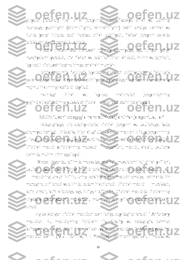 g'oyalar   (farazlar)   hosil   qilish   jarayonini   intensifikatsiya   qilish   va   ularning
haqiqatga   yaqinligini   (ehtimolligini,   ishonchliligini)   izchil   amalga   oshirish   va
bunda   yangi   holatda   dadil   harakat   qilish   qobiliyati,   fikrlash   jarayoni   asosida
tafakkurni rivojlantirish kuzatiladi.
Kreativ   ijodkorlikda   o‘qituvchi   ijtimoiy   ahamiyatga   ega   bo‘lgan   yangi
nazariyalami   yaratadi,   o‘z   fikrlari   va   takliflari   bilan   chiqadi,   mohir   va   tajribali,
layoqatli o‘qituvchilargina bimga erishishi mumkin.
Tabiiy   anatomik-fiziologik   layoqat   nishonalari   qobiliyatlaming   fiziologik
asosini  tashkil  etadi. Keyinchalik qobiliyatga aylanadigan layoqat nishonalarining
majmui insonning iste’dodi deyiladi.
Insondagi   bilish   va   layoqat   nishonalari   jarayonlarining
yig'indisi,iste’dodining yuksak cho‘qqisi - uning intellektini belgilaydi.\
2.2.O‘qituvchi pedagogik mahoratini rivojlantirish jarayoni,usullari
  Pedagogikaga   oid   adabiyotlarda   o‘qitish   jarayoni   va   usullariaga   katta
ahamiyat beriladi. Didaktika bilan shug‘ullanuvchilar metodni o ‘quv jarayonining
o ‘zagi, ko‘zlangan maqsad va pirovard natijani bog‘lovchi vosita deb izohlaydilar.
O‘qitish   metodi   «o‘qitishning   maqsadi   —   mazmuni,   metodi,   shakli,   usullari»
tizimida muhim o‘rin egallaydi .
  Metod   deganda, ta’limda maqsadga erishish, masalalami hal qilish yo‘llari,
usullari tushuniladi. O ‘qitish metodi tarkibida usullar alohida ajralib turadi. Usul
—   metodning   unsuri   bo‘lib,   uning   tarkibiy   qismi,   metodni   amalga   oshirishda   bir
martagina qo‘llanadi va alohida qadam hisoblanadi. O‘qitish metodi — murakkab,
ko‘p   qirrali,   ko‘p   sifatlarga   ega   bo‘lgan   ta’limdir.   O‘qitish   metodida   o‘qitishning
obyektiv   qonuniyatlari,   maqsadlari,   mazmuni,   tamoyillari,   shakllari   o‘z   aksini
topadi.
 Eng asoslangan o‘qitish metodlari tasniflariga quyidagilar kiradi: 1.An’anaviy
metodlar.   Bu   metodlaming   ibtidosini   ilk   falsafiy   va   pedagogik   tizimlar
ko‘rgazmali,   ifodali,   kitob   bilan   ishlash   va   video   metodlar.   2.   Maqsadiga   ko‘ra
metodlar  tasnifi:  (М.Л. Danilov, B.P. Yesinov) • bilimlarni  egallash;  • malaka va
27 