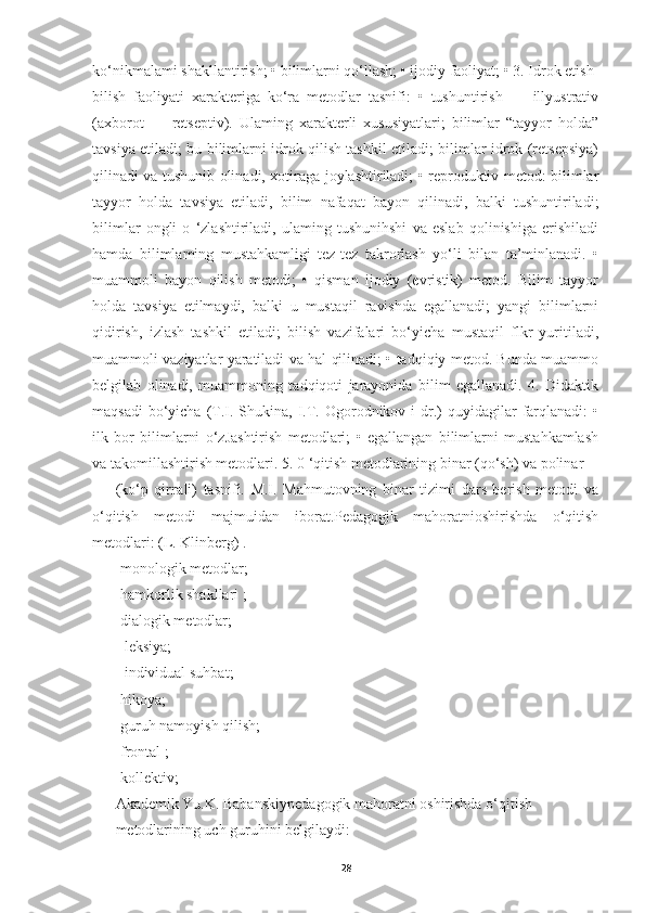 ko‘nikmalami shakllantirish; • bilimlarni qo‘llash; • ijodiy faoliyat; • 3. Idrok etish-
bilish   faoliyati   xarakteriga   ko‘ra   metodlar   tasnifi:   •   tushuntirish   —   illyustrativ
(axborot   —   retseptiv).   Ulaming   xarakterli   xususiyatlari;   bilimlar   “tayyor   holda”
tavsiya etiladi; bu bilimlarni idrok qilish tashkil etiladi; bilimlar idrok (retsepsiya)
qilinadi va tushunib olinadi, xotiraga joylashtiriladi; • reproduktiv metod: bilimlar
tayyor   holda   tavsiya   etiladi,   bilim   nafaqat   bayon   qilinadi,   balki   tushuntiriladi;
bilimlar   ongli   o   ‘zlashtiriladi,   ulaming   tushunihshi   va   eslab   qolinishiga   erishiladi
hamda   bilimlaming   mustahkamligi   tez-tez   takrorlash   yo‘li   bilan   ta’minlanadi.   •
muammoli   bayon   qilish   metodi;   •   qisman   ijodiy   (evristik)   metod.   Bilim   tayyor
holda   tavsiya   etilmaydi,   balki   u   mustaqil   ravishda   egallanadi;   yangi   bilimlarni
qidirish,   izlash   tashkil   etiladi;   bilish   vazifalari   bo‘yicha   mustaqil   flkr   yuritiladi,
muammoli vaziyatlar yaratiladi va hal qilinadi; • tadqiqiy metod. Bunda muammo
belgilab   olinadi,   muammoning   tadqiqoti   jarayonida   bilim   egallanadi.   4.   Didaktik
maqsadi   bo‘yicha  (T.I. Shukina,  I.T. Ogorodnikov  i  dr.)   quyidagilar   farqlanadi:   •
ilk   bor   bilimlarni   o‘zJashtirish   metodlari;   •   egallangan   bilimlarni   mustahkamlash
va takomillashtirish metodlari. 5. 0 ‘qitish metodlarining binar (qo‘sh) va polinar 
(ko‘p   qirraIi)   tasnifi.   M.I.   Mahmutovning   binar   tizimi   dars   berish   metodi   va
o‘qitish   metodi   majmuidan   iborat.Pedagogik   mahoratnioshirishda   o‘qitish
metodlari: (L. Klinberg) .
-monologik metodlar;
-h amkorlik shakllari  ;
-d ialogik metodlar ;
-   l eksiya ;
  -i ndividual  s uhbat ;  
-h ikoya ;
-g uruh namoyish qilish ;  
-f rontal  ;
-k ollektiv ;  
Akademik Yu.K. Babanskiy pedagogik mahoratni oshirishda  o‘qitish 
metodlarining uch guruhini belgilaydi: 
28 