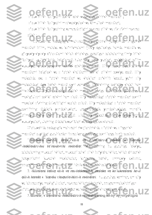 - o‘quv-bilish faoliyatini tashkil etish va amalga oshirish metodlari  ;  
- o‘quv-bilish faoliyatini motivatsiyalash va stimullash metodlari ;
- o‘quv-bilish faoliyatining samaradorligini nazorat qilish va o‘z-o‘zini nazorat 
qilish  ;
    Oqituvchida   pedagogik   mahoratni   rivojlantirish   jarayonida   o‘ rganish
metodlari   bilim,   malaka   va   ko‘nikmalami   ijodiy   egallashga   hamda   metodik   va
g ’o yaviy-siyosiy   e’tiqodlami   ishlab   chiqishga   qaratilgan   talabala n ing   ilmiy   bilish
faoliyati   usuli   sifatida   belgilanadi. Bular   oliy   oquv   yurtlari,   maktabdagi   ta’lim
xususiyati   o‘quv   jarayonini   tashkil   etishda   ko‘rinadi.   Oloiy   oquv,maktab   ta’limi
metodlarni   belgilash   va   o   ‘qitish   shaldlarini   tashkil   qilishni   tavsiya   etadi.   Oliy
maktabda   esa   o   ‘qitish   metodlari   va   shakllari   qo‘shilib   ketadi,   ya’ni   oliy
maktabdagi   dars   berish   metodi   ayni   zamonda   o‘qitishning   tashkiliy   shakli   ham
hisoblanadi.   Oliy   maktabdagi   o‘qitish   metodlari   o‘ziga   qo‘shimcha   yuklanma   -
mashg‘ulotni tashkil etishni ham oladi. Oliy maktabdagi o‘qitish metodlari tasnifi
masalasi o‘zining dolzaibligini saqlab qoladi. Oliy maktabdagi o ‘qitish metodlari
tasnifining   didaktik   yondashuvlari,   umumdidaktik   yondashuvlaiga   monelik
qilmaydi,   balki   ularni   rivojlantiradi.   Ular   oliy   maktabdagi   o‘quv   jarayonining
xususiyatlari, ularning didaktik vazifalari xarakteriga asoslanadi. 
O‘qituvchida pedagogik mahoratni rivojlantirishda  o ‘qitish va o ‘rganish 
metodlari quyidagi guruhlardan iborat keng tarqalgan tasniflarga borib taqaladi. 
1. Bilimlami   berish,   idrok   etish   va   o‘zlashtirish   hamda   e   ’tiqodni
shakllantirishni   ta’minlovchi   metodlar.   Metodlaming   bu   guruhiga   leksiya,
talabalaming mustaqil ishlari, mustaqil tahsil olish bo‘yicha ishlar, ishlab chiqarish
jarayonlarini   kuzatish   maslahatlar,   ko‘rsatma   berish,   ommaviy   axborot,
programmalashtirilgan materiallami idrok etish va boshqalar kiradi. 
2 .   Bilimlami   tatbiq   etish   va   mustahkamlash,   malaka   va   ko‘nikmalami   hosil
qilish hamda e ’tiqodni  chuqurlashtirish  metodlari . Bu guruhga seminar, am  aliy
va laboratoriya mashg‘ulotlari, nazorat ishlarini bajarish, programmalashtirilgan 
o‘ qituv  kabinetlaridagi mashg‘ulotlar va ishlab chiqarish amaliyoti kiradi. 
3. Bilimlar, e ’ tiqodlarni shakllantirish va talabalaming kasbiy tayyorgarligini 
29 