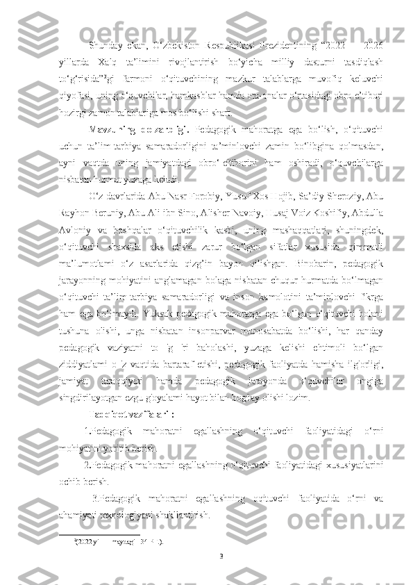 Shunday   ekan,   O‘zbekiston   Respublikasi   Prezidentining   “2022   —   2026
yillarda   Xalq   ta’limini   rivojlantirish   bo‘yicha   milliy   dasturni   tasdiqlash
to‘g‘risida” 2
gi   farmoni   o‘qituvchining   mazkur   talablarga   muvofiq   keluvchi
qiyofasi, uning o‘quvchilar, hamkasblar hamda ota-onalar o‘rtasidagi obro-e’tibori
hozirgi zamon talablariga mos bo‘lishi shart.
Mavzuning   dolzarbligi .   Pedagogik   mahoratga   ega   bо‘lish,   o‘qituvchi
uchun   ta’lim-tarbiya   samaradorligini   ta’minlovchi   zamin   bo‘libgina   qolmasdan,
ayni   vaqtda   uning   jamiyatdagi   obro‘-e'tiborini   ham   oshiradi,   о‘quvchilarga
nisbatan hurmat yuzaga keladi.
O‘z davrlarida Abu Nasr Forobiy, Yusuf Xos Hojib, Sa’diy Sheroziy, Abu
Rayhon Beruniy, Abu Ali ibn Sino, Alisher Navoiy, Husaj Voiz Koshifiy, Abdulla
Avloniy   va   boshqalar   o‘qituvchilik   kasbi,   uning   mashaqqatlari,   shuningdek,
o‘qituvchi   shaxsida   aks   etishi   zarur   bo‘lgan   sifatlar   xususida   qimmatli
ma’lumotlami   о‘z   asarlarida   qizg’in   bayon   qilishgan.   Binobarin,   pedagogik
jarayonning   mohiyatini   anglamagan   bolaga   nisbatan   chuqur   hurmatda   bo‘lmagan
o‘qituvchi   ta’lim-tarbiya   samaradorligi   va   inson   kamolotini   ta’minlovchi   fikrga
ham   ega   bо‘lmaydi.   Yuksak   pedagogik   mahoratga   ega   bo‘lgan   o‘qituvchi   bolani
tushuna   olishi,   unga   nisbatan   insonparvar   munosabatda   bo‘lishi,   har   qanday
pedagogik   vaziyatni   to   'g   'ri   baholashi,   yuzaga   kelishi   ehtimoli   bo‘lgan
ziddiyatlami   o   'z   vaqtida   bartaraf   etishi,   pedagogik   faoliyatda   hamisha   ilg'orligi,
jamiyat   taraqqiyoti   hamda   pedagogik   jarayonda   o‘quvchilar   ongiga
singdirilayotgan ezgu g'oyalami hayot bilan bog'lay olishi lozim.
Tadqiqot vazifalari :
1 . Pedagogik   mahoratni   egallashning   o‘qituvchi   faoliyatidagi   o‘rni
mohiyatini yoritib berish.
  2 . Pedagogik mahoratni egallashning o‘qituvchi faoliyatidagi xususiyatlarini
ochib berish.
    3.Pedagogik   mahoratni   egallashning   oqituvchi   faoliyatida   o‘rni   va
ahamiyati texnologiyani shakllantirish.
2
(2022 yil 11 maydagi 134-PF.). 
3 