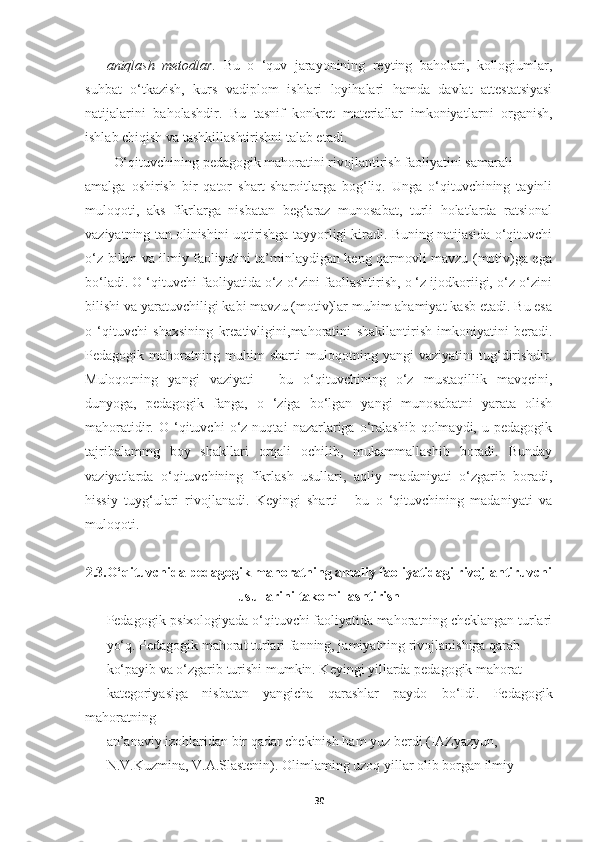 aniqlash   metodlar .   Bu   o   ‘quv   jarayonining   reyting   baholari,   kollogiumlar,
suhbat   o‘tkazish,   kurs   vadiplom   ishlari   loyihalari   hamda   davlat   attestatsiyasi
natijalarini   baholashdir.   Bu   tasnif   konkret   materiallar   imkoniyat larni   organish,
ishlab chiqish va tashkillashtirishni talab etadi.  
  O‘ qituvchining  pedagogik mahoratini rivojlantirish  faoliyatini samarali 
amalga   oshirish   bir   qator   shart-sharoitlarga   bog‘liq.   Unga   o‘qituvchining   tayinli
muloqoti,   aks   fikrlarga   nisbatan   beg‘araz   munosabat,   turli   holatlarda   ratsional
vaziyatning tan olinishini uqtirishga tayyorligi kiradi. Buning natijasida o‘qituvchi
o‘z bilim va ilmiy faoliyatini ta’minlaydigan keng qarmovli mavzu (motiv)ga ega
bo‘ladi. O ‘qituvchi faoliyatida o‘z-o‘zini faollashtirish, o ‘z ijodkoriigi, o‘z-o‘zini
bilishi va yaratuvchiligi kabi mavzu (motiv)lar muhim ahamiyat kasb etadi. Bu esa
o   ‘qituvchi   shaxsining   kreativligini ,mahoratini   shakllantirish   imkoniyatini   beradi.
Pedagogik   mahoratning   muhim   sharti   muloqotning   yangi   vaziyatini   tug‘dirishdir.
Muloqotning   yangi   vaziyati   -   bu   o‘qituvchining   o‘z   mustaqillik   mavqeini,
dunyoga,   pedagogik   fanga,   o   ‘ziga   bo‘lgan   yangi   munosabatni   yarata   olish
mahoratidir.  O   ‘qituvchi   o‘z  nuqtai   nazarlariga   o‘ralashib   qolmaydi,   u  pedagogik
tajribalammg   boy   shakllari   orqali   ochilib,   mukammallashib   boradi.   Bunday
vaziyatlarda   o‘qituvchining   fikrlash   usullari,   aqliy   madaniyati   o‘zgarib   boradi,
hissiy   tuyg‘ulari   rivojlanadi.   Keyingi   sharti   -   bu   o   ‘qituvchining   madaniyati   va
muloqoti.
2.3.O‘qituvchida pedagogik mahoratning amaliy faoliyatidagi rivojlantiruvchi
usullarini takomillashtirish
Pedagogik-psixologiyada o‘qituvchi faoliyatida mahoratning cheklangan turlari
yo‘q. Pedagogik mahorat turlari fanning, jamiyatning rivojlanishiga qarab 
ko‘payib va o‘zgarib turishi mumkin. Keyingi yillarda pedagogik mahorat 
kategoriyasiga   nisbatan   yangicha   qarashlar   paydo   bo‘Idi.   Pedagogik
mahoratning 
an’anaviy izohlaridan bir qadar chekinish ham yuz berdi (IAZyazyun, 
N.V.Kuzmina, V.A.Slastenin). Olimlaming uzoq yillar olib borgan ilmiy-
30 