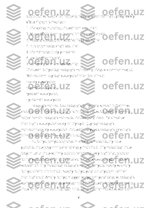 tadqiqotlari va kuzatishlari natijasida pedagogik mahoratning  quyidagi asosiy 
sifatlari  ajratib ko‘rsatilgan:
1. O‘z kasbiga muhabbat, o‘quvchilarni seva olishi.
2. Mutaxassislik fanini mukammal bilishi, unga qiziqishi.
3. Pedagogik taktga (odob va go‘zallikka) ega bo‘lish.
4. Bolalar jamoasiga singib keta olish.
5. O‘z mehnatiga ijodiy yondashish.
6. Javobgarlikni his etish.
7. Tarbiyaviy bilimlarni egallaganligi.
O‘qituvchi faoliyatidagi pedagogik mahoratning o‘ziga xos tizimlari mavjud.
Mahorat tizimi quyidagi xususiyatlari bilan farq qilinadi:
• asosiy xususiyatlar;
•tayanch xususiyatlar;
•yetakchi xususiyatlar;
• yordamchi xususiyatlar.
Pedagogik mahorat faqat pedagogik faoliyatning samarali bo‘lishini va 
shart-sharoitini ifodalamasdan, balki ko‘p jihatdan muvafafaqiyatli ishlashning 
natijasi hamdir. Pedagogik mahoratda o‘qituvchining o‘zaro fikr almashuvi 
bilan bog'liq xususiyatlari asosiy rol o‘ynaydi. Quyidagi pedagogik 
mahorattning asosiy xususiyatlari o‘qituvchining yuksak pedagogik-psixologik
bilimlari natijasida doimiy shaklanib boradi.
Bu faoliyat jamiyat talablariga mos ravishda maktabda ,oliy oquv 
yurtlarida  o‘quv jarayonini tashkil etishga yo‘naltiriladi. Oliy maktabdagi o‘quv 
jarayoni uchun o‘quv va ilmiy-tadqiqot ishlarining uzviy bog‘liqligi, talabalar 
faolligi va mustaqil ishlari ijodiy potensial bo‘lgan shaxs ahamiyatini oshirish 
xarakterlidir. Oliy maktabdagi pedagogik mahorat faoliyatda nazariy va amaliy 
faoliyat qo‘shib olib boriladi. Nazariy faoliyat yangi qonuniyatlami ochi l ish i  
bilan bog‘lanadi. Amaliy faoliyat muayyan vaziyatlami yangilashga va pedagogik 
vazifalar tizimini hal qilishga yo‘nalgan bo‘ladi. 0 ‘qituvchi konkret fanni boshqa 
o‘quv fanlari bilan o‘zaro bog‘lagan holda uning o‘qitilish maqsad va vazifalarini 
31 