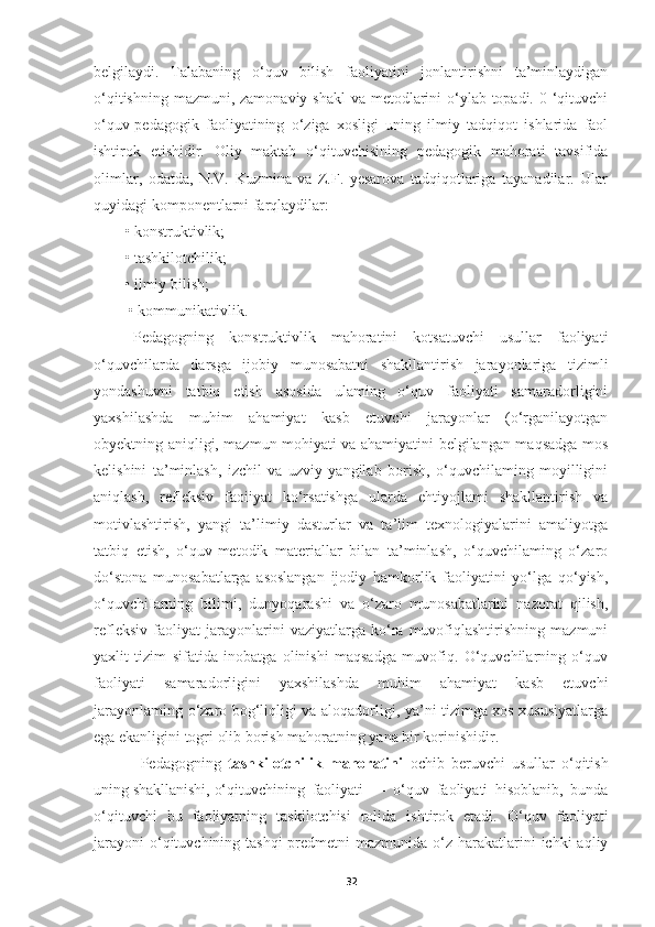 belgilaydi.   Talabaning   o‘quv   bilish   faoliyatini   jonlantirishni   ta’minlaydigan
o‘qitishning mazmuni, zamonaviy shakl  va metodlarini o‘ylab topadi. 0 ‘qituvchi
o‘quv-pedagogik   faoliyatining   o‘ziga   xosligi   uning   ilmiy   tadqiqot   ishlarida   faol
ishtirok   etishidir.   Oliy   maktab   o‘qituvchisining   pedagogik   mahorati   tavsifida
olimlar,   odatda,   N.V.   Kuzmina   va   Z.F.   yesarova   tadqiqotlariga   tayanadilar.   Ular
quyidagi komponentlarni farqlaydilar: 
• konstruktivlik; 
• tashkilotchilik; 
• ilmiy bilish;
 • kommunikativlik.
Pedagogning   konstruktivlik   mahoratini   kotsatuvchi   usullar   faoliyati
o‘quvchilarda   darsga   ijobiy   munosabatni   shakllantirish   jarayonlariga   tizimli
yondashuvni   tatbiq   etish   asosida   ulaming   o‘quv   faoliyati   samaradorligini
yaxshilashda   muhim   ahamiyat   kasb   etuvchi   jarayonlar   (o‘rganilayotgan
obyektning aniqligi, mazmun-mohiyati va ahamiyatini belgilangan maqsadga mos
kelishini   ta’minlash,   izchil   va   uzviy   yangilab   borish,   o‘quvchilaming   moyilligini
aniqlash,   refleksiv   faoiiyat   ko‘rsatishga   ularda   ehtiyojlami   shakllantirish   va
motivlashtirish,   yangi   ta’limiy   dasturlar   va   ta’lim   texnologiyalarini   amaliyotga
tatbiq   etish,   o‘quv-metodik   materiallar   bilan   ta’minlash,   o‘quvchilaming   o‘zaro
do‘stona   munosabatlarga   asoslangan   ijodiy   hamkorlik   faoliyatini   yo‘lga   qo‘yish,
o‘quvchiIarning   bilimi,   dunyoqarashi   va   o‘zaro   munosabatlarini   nazorat   qilish,
refleksiv   faoliyat   jarayonlarini   vaziyatlarga   ko‘ra   muvofiqlashtirishning   mazmuni
yaxlit   tizim   sifatida   inobatga   olinishi   maqsadga   muvofiq.   O‘quvchilarning   o‘quv
faoliyati   samaradorligini   yaxshilashda   muhim   ahamiyat   kasb   etuvchi
jarayonlaming o‘zaro bog‘liqligi va aloqadorligi, ya’ni tizimga xos xususiyatlarga
ega ekanligini togri olib borish mahoratning yana bir korinishidir.
Pedagogning   tashkilotchilik   mahoratini   ochib   beruvchi   usullar   o‘qitish
uning   shakllanishi,   o‘qituvchining   faoliyati   —   o‘quv   faoliyati   hisoblanib,   bunda
o‘qituvchi   bu   faoliyatning   taskilotchisi   rolida   ishtirok   etadi.   O‘ quv   faoliyati
jarayoni  o‘qituvchining tashqi  predmetni  mazmunida o‘z harakatlarini  ichki  aqliy
32 