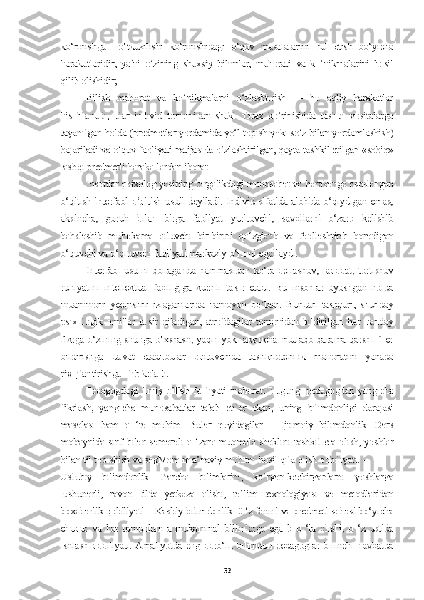 ko‘rinishga     o‘tkazilishi   ko‘rinishidagi   o‘quv   masalalarini   hal   etish   bo‘yicha
harakatlaridir,   ya'ni   o‘zining   shaxsiy   bilimlar,   mahorati   va   ko‘nikmalarini   hosil
qilib olishidir;
Bilish   mahorat   va   ko‘nikmalarni   o‘zlashtirish   —   bu   aqliy   harakatlar
hisoblanadi,   ular   individ   tomonidan   shakl   obraz   ko‘rinishida   tashqi   vositalarga
tayanilgan holda (predmetlar yordamida yo‘l topish yoki so‘z bilan yordamlashish)
bajariladi va o‘quv faoliyati natijasida o‘zlashtirilgan, qayta tashkil etilgan «sobiq»
tashqi predmetli harakatlardan iborat.
Insonlar psixologiyasining birgalikdagi munosabat va harakatiga asoslangan
o‘qitish interfaol o‘qitish usuli  deyiladi. Individ sifatida alohida o‘qiydigan emas,
aksincha,   guruh   bilan   birga   faoliyat   yurituvchi,   savollarni   o‘zaro   kelishib
bahslashib   muhokama   qiluvchi   bir-birini   qo‘zg'atib   va   faollashtirib   boradigan
o‘quvchi va o‘qituvchi faoliyati markaziy o‘rinni egallaydi.
Interfaol   usulni  qollaganda  hammasidan  ko‘ra  bellashuv,  raqobat,  tortishuv
ruhiyatini   intellektual   faolligiga   kuchli   ta'sir   etadi.   Bu   insonlar   uyushgan   holda
muammoni   yechishni   izlaganlarida   namoyon   bo‘ladi.   Bundan   tashqari,   shunday
psixologik   omillar   ta'sir   qiladigan,   atrofdagilar   tomonidan   bildirilgan   har   qanday
fikrga o‘zining shunga o‘xshash, yaqin yoki aksincha mutlaqo qarama-qarshi filer
bildirishga   da'vat   etadi.bular   oqituvchida   tashkilotchilik   mahoratini   yanada
rivojlantirishga olib keladi.
Pedagogdagi   ilmiy  bilish   faoliyati  mahorati. Bugungi   pedagogdan  yangicha
fikrlash,   yangicha   munosabatlar   talab   etilar   ekan,   uning   bilimdonligi   darajasi
masalasi   ham   o   ‘ta   muhim.   Bular   quyidagilar:   -   Ijtimoiy   bilimdonlik.   Dars
mobaynida sinf bilan samarali o ‘zaro muomala shaklini tashkil eta olish, yoshlar
bilan til topishish va sogMom m a’naviy muhitni hosil qila olish qobiliyati. – 
Uslubiy   bilimdonlik.   Barcha   bilimlarini,   ko‘rgan-kechirganlarni   yoshlarga
tushunarli,   ravon   tilda   yetkaza   olishi,   ta’lim   texnologiyasi   va   metodlaridan
boxabarlik qobiliyati. - Kasbiy bilimdonlik.   0 ‘z fanini va predmeti sohasi bo‘yicha
chuqur   va   har   tomonlam   a   mukammal   bilimlarga   ega   b   o   ‘la   olishi,   o   ‘z   ustida
ishlash qobiliyati. Amaliyotda eng obro‘li, bilimdon pedagoglar birinchi navbatda
33 