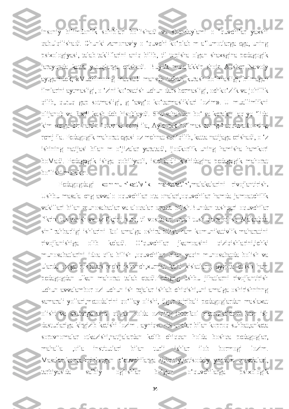 insoniy   bilimdonlik   sohiblari   bo‘lishadi   va   shundaylami   o   ‘quvchilar   yaxshi
qabulqilishadi.   Chunki   zamonaviy   o   ‘quvchi   ko‘plab   m   a’lumotlarga   ega,   uning
psixologiyasi,   talab-takliflarini   aniq   bilib,   til   topisha   olgan   shaxsgina   pedagogik
jarayonda   katta   yutuqlarga   erishadi.   Buyuk   mutafakkir   shoir   Alisher   Navoiy
aytganidek,   «Muallimning   maqsadi   mansab   uchun   kurash   bo‘lmasligi,   bilmagan
ilmlarini aytmasligi, o ‘zini ko‘rsatish uchun dars bermasligi, ochko‘zlik va johillik
qilib,   quruq   gap   sotmasligi,   g   ‘avg‘o   ko‘tarmasliklari   lozim».   U   muallimlikni
olijanob   va   faxrli   kasb   deb   hisoblaydi.   Shu   sababdan   bo‘Isa   kerak:   Haq   yo   ‘lida
kim  senga bir  harf  о ‘qitmish rcmj  ila,  Aylamak bo‘lmas  oning haqqin ado ming
rcmj ila. Pedagogik mahorat egasi oz mehnat sarf qilib, katta natijaga erishadi, o ‘z
ishining   natijasi   bilan   m   o‘jizalar   yaratadi,   ijodkorlik   uning   hamisha   hamkori
boMadi.   Pedagogik   ishga   qobiliyatli,   iste’dodli   kishidagina   pedagogik   mahorat
bo‘lishi mumkin.
Pedagogdagi   kommunikativlik   mahoratini, malakalarini   rivojlantirish .
Ushbu   masala   eng   avvalo   oquvchilar   ota-onalari,oquvchilar   hamda   jamoatchilik
vakillari   bilan   munosabatlar   va   aloqalar   ornata   bilish.Bundan   tashqari   oquvchilar
fikrini tushunish va oz fikrini nutq, til vositalari orqali tushuntira bilish .Maktabda
sinf   rahbarligi   ishlarini   faol   amalga   oshira   bilish   ham   komunikativlik   maharatini
rivojlanishiga   olib   keladi.   O‘quvchilar   jkamoasini   qiziqishlarini,ichki
munosabatlarini   idoa   qila   bilish   ,oquvchilar   bilan   yaqin   munosabatda   bolish   va
ularda   oziga   nisbatan   mehr   ishonch,xurmat   kabi   xislatlarni   uygota   bilish   ham
pedagogdan   ulkan   mahorat   talab   etadi.Pedagog   ushbu   jihatlarni   rivojlantirish
uchun   avvalambor   ozi   uchun   ish   rejalar   ishlab   chiqishi,uni   amalga   oshirishninng
samarali   yollari,metodalrini   qo‘llay   olishi,   ilgor   tajribali   pedagoglardan   maslaxat
olishi   va   shularga   amal   qilgan   holda   ozining   interfaol   metodikalarini   ham   ish
dasturlariga kirgizib ketishi lozim . ayniqsa ota-onalar bilan koproq suhbat,anketa
sorovnomalar   otkazishi,natijalardan   kelib   chiqqan   holda   boshqa   pedagoglar,
mahalla   ,oila   institutlari   bilan   turli   ishlar   ilob   bormogi   lozim.
Masalan:kamta’minlangan   o‘quvchilarga   ijtimoiy,iqtisodaiy   yordam   masalalari,
tarbiyasida   salbiy   og’ishlar   bolgan   o‘quvchilarga   psixologik
34 