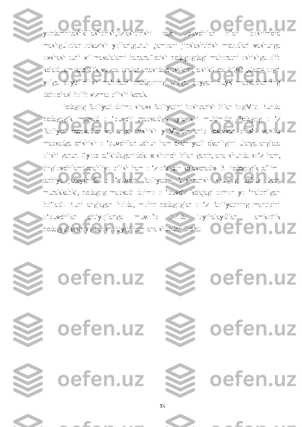 yordamnitashkillashtirish,ozlashtirishi   past   oquvchilar   bilan   qoshimcha
mashgulotlar   otkazish   yollari,guruh   ,jamoani   jipslashtirish   metodlari   vashunga
oxshash   turli   xil   masalalarni   bartaraf   etish   pedagogdagi   mahoratni   oshishga   olib
keladi.Jamoatchilik va ota-onalar  ortasidagi  ishlarni  tashkil  eta bilish ,ularni togri
yolga   qoya   bilish   mahoratli   pradgoning   oldiga   qoygan   buyk   maqsadlarining
debochasi bolib xizmat qilishi kerak.
Pedagog faoliyati  doimo shaxs  faoliyatini  boshqarish  bilan bogMiq. Bunda
pedagogik   maqsad   o   ‘quvchi   maqsadiga   aylanishi   muhimdir.   Pedagog   o   ‘z
faoliyati   maqsadini   va   unga   erishish   yoMlarini   aniq   tasavvur   qilishi   va   bu
maqsadga   erishish   o   ‘quvchilar   uchun   ham   ahamiyatli   ekanligini   ularga   anglata
olishi   zarur.   Gyote   ta’kidlaganidek:   «Ishonch   bilan   gapir,   ana   shunda   so‘z   ham,
tinglovchilarni mahliyo qilish ham o ‘z-o‘zidan kelaveradi». 3. Pedagogik ta’lim-
tarbiya   jarayonida   o   ‘quvchi   faoliyatini   boshqarish   shuning   uchun   ham
murakkabki,   pedagog   maqsadi   doimo   o   ‘quvchi   kelajagi   tomon   yo   ‘naltirilgan
bo‘ladi.   Buni   anglagan   holda,   mohir   pedagoglar   o   ‘z   faoliyatining   mantiqini
o‘quvchilar   ehtiyojlariga   muvofiq   holda   loyihalaydilar.   Hamkorlik
pedagogikasining tub mohiyati ham ana shundan iborat.
 
    
35 