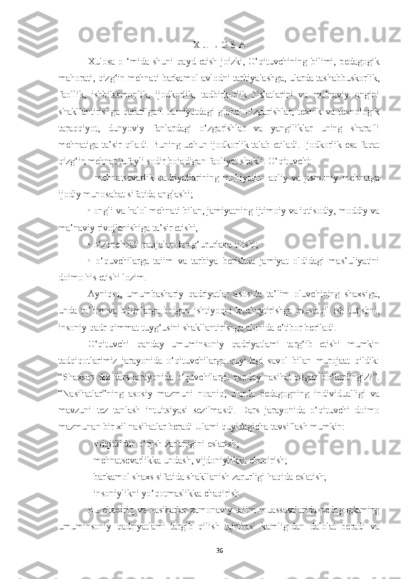 X U L O S A
Xulosa   o  ‘mida   shuni   qayd   etish   joizki,   O‘qituvchining   bilimi,   pedagogik
mahorati, qizg‘in mehnati barkamol avlodni tarbiyalashga, ularda tashabbuskorlik,
faollik,   ishbilarmonlik,   ijodkorlik,   tadbirkorlik   hislatlarini   va   ma’naviy   ongini
shakllantirishga   qaratilgan.   Jamiyatdagi   global   o‘zgarishlar,   texnik   va   texnologik
taraqqiyot,   dunyoviy   fanlardagi   o‘zgarishlar   va   yangiliklar   uning   sharafli
mehnatiga ta’sir qiladi. Buning uchun ijodkorlik talab etiladi. Ijodkorlik esa faqat
qizg‘in mehnat tufayli sodir boiadigan faoliyat shakli. O‘qituvchi:
•   mehnatsevarlik   qadriyatlarining   mohiyatini   aqliy   va   jismoniy   mehnatga
ijodiy munosabat sifatida anglashi;
• ongli va halol mehnati bilan, jamiyatning ijtimoiy va iqtisodiy, moddiy va
ma’naviy rivojlanishiga ta’sir etishi,
• o‘z mehnati natijalaridan g‘ururlana olishi;
•   o‘quvchilarga   taiim   va   tarbiya   berishda   jamiyat   oldidagi   mas’uliyatini
doimo his etishi lozim.
Ayniqsa,   umumbashariy   qadriyatlar   asosida   ta’lim   oluvchining   shaxsiga,
unda   ta’lim   va   bilimlarga   boigan   ishtiyoqni   kuchaytirishga   mustaqil   ish   tutishni,
insoniy qadr-qimmat tuyg‘usini shakllantirishga alohida e’tibor beriladi.
O‘qituvchi   qanday   umuminsoniy   qadriyatlami   targ‘ib   etishi   mumkin
tadqiqotlarimiz   jarayonida   o‘qituvchilarga   quyidagi   savol   bilan   murojaat   qildik:
“Shaxsan Siz dars jarayonida o‘quvchilarga qanday nasihat qilgan bo‘lardingiz?”.
“Nasihatlar”ning   asosiy   mazmuni   noaniq,   ularda   pedagogning   individualligi   va
mavzuni   tez   tanlash   intuitsiyasi   sezilmasdi.   Dars   jarayonida   o‘qituvchi   doimo
mazmunan bir xil nasihatlar beradi Ulami quyidagicha tavsiflash mumkin:
- sidqidildan o‘qish zarurligini eslatish;
- mehnatsevarlikka undash, vijdoniylikka chaqirish;
- barkamol shaxs sifatida shakllanish zarurligi haqida eslatish;
- insoniylikni yo‘qotmaslikka chaqirish.
Bu chaqiriq va nasihatlar zamonaviy taiim  muassasalarida  pedagoglaming
umuminsoniy   qadriyatlami   targib   qilish   tajribasi   kamligidan   dalolat   beradi   va
36 